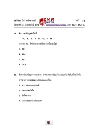 รหัสวิชา 04 คณิตศาสตร                                                หนา 18
วันเสารที่ 21 กุมภาพันธ 2552                               เวลา 11.30 - 13.30 น.

31.   พิจารณาขอมูลตอไปนี้
          10, 5, 6, 9, 12, 15, 8, 18
      คาของ P80 ใกลเคียงกับขอใดตอไปนี้มากที่สุด
      1. 15.1
      2. 15.4
      3. 15.7
      4. 16.0


32.   ในกรณีที่มีขอมูลจํานวนมาก การนําเสนอขอมูลในรูปแบบใดตอไปนี้ทําใหเห็น
      การกระจายของขอมูลไดชัดเจนนอยที่สุด
      1. ตารางแจกแจงความถี่
      2. แผนภาพตน-ใบ
      3. ฮิสโทแกรม
      4. การแสดงคาสังเกตทุกคา
 