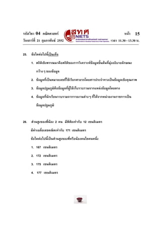 รหัสวิชา 04 คณิตศาสตร หนา
วันเสารที่ 21 กุมภาพันธ 2552 เวลา 11.30 - 13.30 น.
15
25. ขอใดตอไปนี้เปนเท็จ
1. สถิติเชิงพรรณนาคือสถิติของการวิเคราะหขอมูลขั้นตนที่มุงอธิบายลักษณะ
กวางๆ ของขอมูล
2. ขอมูลที่เปนหมายเลขที่ใชเรียกสายรถโดยสารประจําทางเปนขอมูลเชิงคุณภาพ
3. ขอมูลปฐมภูมิคือขอมูลที่ผูใชเก็บรวบรวมจากแหลงขอมูลโดยตรง
4. ขอมูลที่นักเรียนรวบรวมจากรายงานตางๆ ที่ไดจากหนวยงานราชการเปน
ขอมูลปฐมภูมิ
26. สวนสูงของพี่นอง 2 คน มีพิสัยเทากับ 12 เซนติเมตร
มีคาเฉลี่ยเลขคณิตเทากับ 171 เซนติเมตร
ขอใดตอไปนี้เปนสวนสูงของพี่หรือนองคนใดคนหนึ่ง
1. 167 เซนติเมตร
2. 172 เซนติเมตร
3. 175 เซนติเมตร
4. 177 เซนติเมตร
 