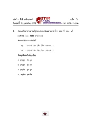 รหัสวิชา 04 คณิตศาสตร หนา
วันเสารที่ 21 กุมภาพันธ 2552 เวลา 11.30 - 13.30 น.
3
3. กําหนดใหคาประมาณที่ถูกตองถึงทศนิยมตําแหนงที่ 3 ของ 3 และ 5
คือ 1.732 และ 2.236 ตามลําดับ
พิจารณาขอความตอไปนี้
(ก) 2.235 1.731 5 3 2.237 1.733+ ≤ + ≤ +
(ข) 2.235 1.731 5 3 2.237 1.733− ≤ − ≤ −
ขอสรุปใดตอไปนี้ถูกตอง
1. (ก) ถูก (ข) ถูก
2. (ก) ถูก (ข) ผิด
3. (ก) ผิด (ข) ถูก
4. (ก) ผิด (ข) ผิด
 