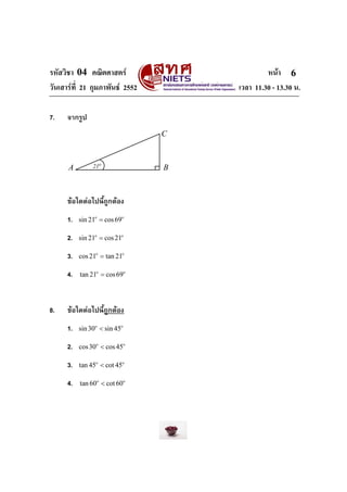 รหัสวิชา 04 คณิตศาสตร หนา
วันเสารที่ 21 กุมภาพันธ 2552 เวลา 11.30 - 13.30 น.
6
7. จากรูป
21o
A B
C
ขอใดตอไปนี้ถูกตอง
1. sin 21 cos69o o
=
2. sin 21 cos21o o
=
3. cos21 tan 21o o
=
4. tan 21 cos69o o
=
8. ขอใดตอไปนี้ถูกตอง
1. sin30 sin 45o o
<
2. cos30 cos45o o
<
3. tan 45 cot 45o o
<
4. tan 60 cot 60o o
<
 