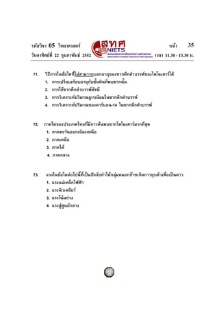 รหัสวิชา 05 วิทยาศาสตร                                                  หนา       35
วันอาทิตยที่ 22 กุมภาพันธ 2552                                  เวลา 11.30 - 13.30 น.

 71.   วิธีการในขอใดที่ไมสามารถบอกอายุของซากดึกดําบรรพของไดโนเสารได
       1. การเปรียบเทียบอายุกับชั้นหินที่พบซากนั้น
       2. การใชซากดึกดําบรรพดชนี
                                 ั
       3. การวิเคราะหปริมาณยูเรเนียมในซากดึกดําบรรพ
       4. การวิเคราะหปริมาณของคารบอน-14 ในซากดึกดําบรรพ


 72. ภาคใดของประเทศไทยที่มีการคนพบซากไดโนเสารมากที่สุด
      1. ภาคตะวันออกเฉียงเหนือ
      2. ภาคเหนือ
      3. ภาคใต
      4. ภาคกลาง


 73.   แรงในขอใดตอไปนี้ที่เปนปจจัยทําใหกลุมหมอกกาซเกิดการยุบตัวเพื่อเปนดาว
       1. แรงแมเหล็กไฟฟา
       2. แรงนิวเคลียร
       3. แรงโนมถวง
       4. แรงสูศูนยกลาง
 