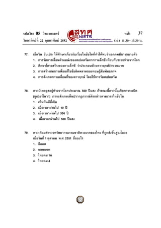 รหัสวิชา 05 วิทยาศาสตร                                                หนา       37
วันอาทิตยที่ 22 กุมภาพันธ 2552                                เวลา 11.30 - 13.30 น.

 77.   เอ็ดวิน ฮับเบิล ไดศึกษาเกี่ยวกับเรื่องในขอใดที่ทาใหพบวาเอกภพมีการขยายตัว
                                                         ํ
       1. การวัดการเลื่อนตําแหนงของสเปคตรัมจากกาแล็กซี เทียบกับระยะหางจากโลก
       2. ศึกษาโครงสรางของกาแล็กซี วาประกอบดวยดาวฤกษจํานวนมาก
       3. การสรางสมการเพื่อแกไขขอผิดพลาดของทฤษฎีสัมพัทธภาพ
       4. การสังเกตการเคลื่อนที่ของดาวฤกษ โดยใชการวัดสเปคตรัม


 78.   ดาวบีเทลจุสอยูหางจากโลกประมาณ 500 ปแสง ถาขณะนี้ดาวนั้นเกิดการระเบิด
       (ซูเปอรโนวา) เราจะสังเกตเห็นปรากฏการณดังกลาวตามเวลาในขอใด
       1. เห็นทันทีทเกิด
                     ี่
       2. เมื่อเวลาผานไป 10 ป
       3. เมื่อเวลาผานไป 500 ป
       4. เมื่อเวลาผานไป 500 ปแสง


 79.   ดาวเทียมสํารวจทรัพยากรธรรมชาติดวงแรกของไทย ที่ถกสงขึนสูวงโคจร
                                                      ู     ้
       เมื่อวันที่ 1 ตุลาคม พ.ศ. 2551 ชื่ออะไร
       1. ธีออส
       2. แลนแซท
       3. ไทยคม 1A
       4. ไทยคม 4
 