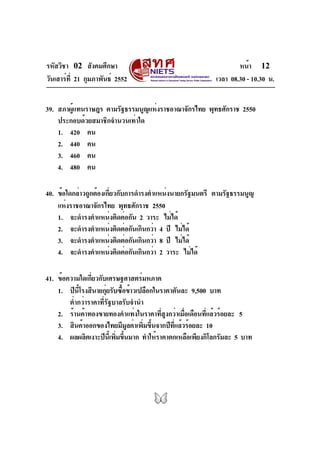 รหัสวิชา 02 สังคมศึกษา                                            หน้า 12
วันเสาร์ท่ี 21 กุมภาพันธ์ 2552                            เวลา 08.30 - 10.30 น.


39. สภาผูแทนราษฎร ตามรัฐธรรมนูญแห่งราชอาณาจักรไทย พุทธศักราช 2550
         ้
    ประกอบด้วยสมาชิกจำนวนเท่าใด
    1. 420 คน
    2. 440 คน
    3. 460 คน
    4. 480 คน

40. ข้อใดกล่าวถูกต้องเกียวกับการดำรงตำแหน่งนายกรัฐมนตรี ตามรัฐธรรมนูญ
                       ่
    แห่งราชอาณาจักรไทย พุทธศักราช 2550
    1. จะดำรงตำแหน่งติดต่อกัน 2 วาระ ไม่ได้
    2. จะดำรงตำแหน่งติดต่อกันเกินกว่า 4 ปี ไม่ได้
    3. จะดำรงตำแหน่งติดต่อกันเกินกว่า 8 ปี ไม่ได้
    4. จะดำรงตำแหน่งติดต่อกันเกินกว่า 2 วาระ ไม่ได้

41. ข้อความใดเกียวกับเศรษฐศาสตร์มหภาค
                ่
    1. ปีนโรงสีนายกุยรับซือข้าวเปลือกในราคาตันละ 9,500 บาท
            ้ี         ่    ้
        ต่ำกว่าราคาที่รัฐบาลรับจำนำ
    2. ร้านค้าทองขายทองคำแท่งในราคาทีสงกว่าเมือเดือนทีแล้วร้อยละ 5
                                         ่ ู    ่       ่
    3. สินค้าออกของไทยมีมลค่าเพิมขึนจากปีทแล้วร้อยละ 10
                              ู    ่ ้       ่ี
    4. ผลผลิตเงาะปีนเ้ี พิมขึนมาก ทำให้ราคาตกเหลือเพียงกิโลกรัมละ 5 บาท
                          ่ ้
 
