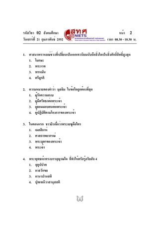 รหัสวิชา 02 สังคมศึกษา                                                 หน้า 2
วันเสาร์ท่ี 21 กุมภาพันธ์ 2552                                 เวลา 08.30 - 10.30 น.


1. ศาสนาพราหมณ์ช่วงที่เปลี่ยนเป็นเอกเทวนิยมนับถือสิ่งใดเป็นสิ่งศักดิ์สิทธิ์สูงสุด
   1. โมกษะ
   2. พระเวท
   3. พรหมัน
   4. ตรีมรติ
          ู

2. ความหมายของคำว่า มุสลิม ในข้อใดถูกต้องทีสด
                                          ่ ุ
   1. ผู้รักความสงบ
   2. ผูมศรัทธาต่อพระเจ้า
         ้ ี
   3. ผูยอมมอบตนต่อพระเจ้า
       ้
   4. ผูปฏิบตตามโองการของพระเจ้า
          ้ ั ิ

3. ในตอนแรก ชาวยิวเชือว่าพระเยซูคอใคร
                     ่           ื
   1. เมสสิอาห์
   2. ศาสดาพยากรณ์
   3. พระบุตรของพระเจ้า
   4. พระเจ้า

4. พระพุทธเจ้าทรงบรรลุญาณใด ทีทำให้ตรัสรูอริยสัจ 4
                             ่          ้
   1. จุตูปปาต
   2. อาสวักขย
   3. อานาปานสติ
   4. ปุพเพนิวาสานุสสติ
 