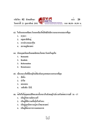 รหัสวิชา 02 สังคมศึกษา                                               หน้า 20
วันเสาร์ท่ี 21 กุมภาพันธ์ 2552                               เวลา 08.30 - 10.30 น.


63. ในดินแดนเอเชียตะวันออกเฉียงใต้ปัจจัยใดมีความหลากหลายมากที่สุด
    1. ศาสนา
    2. กลุมชาติพนธุ์
          ่       ั
    3. การประกอบอาชีพ
    4. สภาพภูมศาสตร์
                ิ

64. นักมนุษยนิยมเป็นผลผลิตของโลกตะวันตกในยุคใด
    1. Romantic
    2. Realistic
    3. Reformation
    4. Renaissance

65. เมืองหลวงใดที่มีอายุใกล้เคียงกับกรุงเทพมหานครมากที่สุด
    1. ปักกิ่ง
    2. ปารีส
    3. ลอนดอน
    4. วอชิงตัน ดี.ซี.

66. ข้อใดไม่ใช่คณสมบัตของชนชันกลางในสังคมยุโรปช่วงคริสต์ศตวรรษที่ 16 - 17
                  ุ     ิ         ้
    1. เป็นผูรกความอิสระเสรี
              ้ั
    2. เป็นผู้ที่มีความเชื่อมั่นในตัวเอง
    3. เป็นผู้บุกเบิกความรู้ทางวิทยาศาสตร์
    4. เป็นผูทตองการความเสมอภาค
              ้ ่ี ้
 