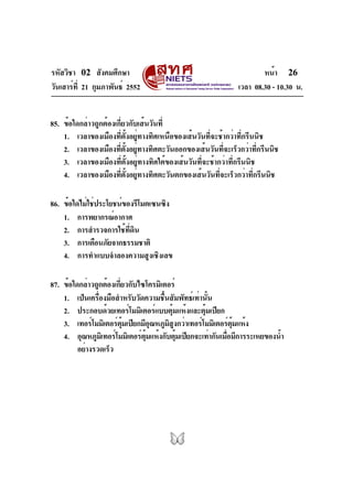 รหัสวิชา 02 สังคมศึกษา                                                 หน้า 26
วันเสาร์ท่ี 21 กุมภาพันธ์ 2552                                 เวลา 08.30 - 10.30 น.


85. ข้อใดกล่าวถูกต้องเกี่ยวกับเส้นวันที่
    1. เวลาของเมืองที่ตั้งอยู่ทางทิศเหนือของเส้นวันที่จะช้ากว่าที่กรีนนิช
    2. เวลาของเมืองที่ตั้งอยู่ทางทิศตะวันออกของเส้นวันที่จะเร็วกว่าที่กรีนนิช
    3. เวลาของเมืองที่ตั้งอยู่ทางทิศใต้ของเส้นวันที่จะช้ากว่าที่กรีนนิช
    4. เวลาของเมืองที่ตั้งอยู่ทางทิศตะวันตกของเส้นวันที่จะเร็วกว่าที่กรีนนิช

86. ข้อใดไม่ใช่ประโยชน์ของรีโมตเซนซิง
    1. การพยากรณ์อากาศ
    2. การสำรวจการใช้ที่ดิน
    3. การเตือนภัยจากธรรมชาติ
    4. การทำแบบจำลองความสูงเชิงเลข

87. ข้อใดกล่าวถูกต้องเกียวกับไซโครมิเตอร์
                       ่
    1. เป็นเครื่องมือสำหรับวัดความชื้นสัมพัทธ์เท่านั้น
    2. ประกอบด้วยเทอร์โมมิเตอร์แบบตุมแห้งและตุมเปียก
                                         ้         ้
    3. เทอร์โมมิเตอร์ตมเปียกมีอณหภูมสงกว่าเทอร์โมมิเตอร์ตมแห้ง
                         ุ้       ุ    ิ ู                   ุ้
    4. อุณหภูมเิ ทอร์โมมิเตอร์ตมแห้งกับตุมเปียกจะเท่ากันเมือมีการระเหยของน้ำ
                               ุ้          ้               ่
         อย่างรวดเร็ว
 