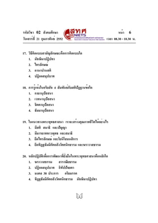รหัสวิชา 02 สังคมศึกษา                                              หน้า 6
วันเสาร์ท่ี 21 กุมภาพันธ์ 2552                              เวลา 08.30 - 10.30 น.


17. วิธีคิดแบบสามัญลักษณะคือการคิดแบบใด
    1. มัชฌิมาปฏิปทา
    2. ไตรลักษณ์
    3. อานาปานสติ
    4. ปฏิจจสมุปบาท

18. การรูแจ้งในอริยสัจ 4 สัมพันธ์กบสติปฏฐานข้อใด
         ้                        ั    ั
    1. กายานุปัสสนา
    2. เวทนานุปัสสนา
    3. จิตตานุปัสสนา
    4. ธัมมานุปสสนา
                 ั

19. ในแนวทางพระพุทธศาสนา เราจะสร้างคุณภาพชีวตได้อย่างไร
                                              ิ
    1. มีสติ สมาธิ และปัญญา
    2. มีมารยาทชาวพุทธ และสมาธิ
    3. ยึดไตรลักษณ์ และโยนิโสมนสิการ
    4. ยึดทิฏฐธัมมิกตถสังวัตตนิกธรรม และฆราวาสธรรม
                    ั

20. หลักปฏิบัติเพื่อการพัฒนาที่ยั่งยืนในพระพุทธศาสนาคือหลักใด
    1. ฆราวาสธรรม สาราณียธรรม
    2. ปฏิจจสมุปบาท อิทัปปัจยตา
    3. มงคล 38 ประการ อริยมรรค
    4. ทิฏฐธัมมิกตถสังวัตตนิกธรรม มัชฌิมาปฏิปทา
                    ั
 