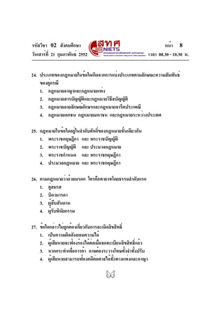 รหัสวิชา 02 สังคมศึกษา                                               หน้า 8
วันเสาร์ท่ี 21 กุมภาพันธ์ 2552                               เวลา 08.30 - 10.30 น.


24. ประเภทของกฎหมายในข้อใดเกิดจากการแบ่งประเภทตามลักษณะความสัมพันธ์
    ของคูกรณี
         ่
    1. กฎหมายอาญาและกฎหมายแพ่ง
    2. กฎหมายสารบัญญัติและกฎหมายวิธีสบัญญัติ
    3. กฎหมายลายลักษณ์อกษรและกฎหมายจารีตประเพณี
                       ั
    4. กฎหมายเอกชน กฎหมายมหาชน และกฎหมายระหว่างประเทศ

25. กฎหมายในข้อใดอยู่ในลำดับศักดิ์ของกฎหมายชั้นเดียวกัน
    1. พระราชกฤษฎีกา และ พระราชบัญญัติ
    2. พระราชบัญญัติ และ ประมวลกฎหมาย
    3. พระราชกำหนด และ พระราชกฤษฎีกา
    4. ประมวลกฎหมาย และ พระราชกฤษฎีกา

26. ตามกฎหมายว่าด้วยมรดก ใครคือทายาทโดยธรรมลำดับแรก
    1. คูสมรส
        ่
    2. บิดามารดา
    3. ผู้สืบสันดาน
    4. ผูรบพินยกรรม
          ้ั ั

27. ข้อใดกล่าวไม่ถกต้องเกียวกับการละเมิดลิขสิทธิ์
                   ู      ่
    1. เป็นความผิดอันยอมความได้
    2. ผูเ้ สียหายจะฟ้องร้องได้ตอเมือจดทะเบียนลิขสิทธิแล้ว
                                ่ ่                   ์
    3. หากกระทำเพือการค้า อาจต้องระวางโทษทังจำทังปรับ
                     ่                            ้ ้
    4. ผู้เสียหายสามารถฟ้องคดีต่อศาลได้ทั้งทางแพ่งและอาญา
 
