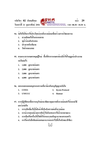 รหัสวิชา 02 สังคมศึกษา
วันเสาร์ที่ 21 กุมภาพันธ์ 2552 เวลา 08.30 - 10.30 น.
หน้า 29
94. ข้อใดไม่ใช่การใช้ประโยชน์จากสิ่งแวดล้อมเพื่อสร้างสรรค์วัฒนธรรม
1. สวนผักผลไม้ในแอ่งแม่อาย
2. พุน้ำร้อนสันกำแพง
3. ปราสาทหินพิมาย
4. วัดถ้ำกลองเพล
95. ตามแนวการเกษตรทฤษฎีใหม่ พื้นที่ทำการเกษตรต้องมีน้ำใช้ในฤดูแล้งประมาณ
เท่าใดต่อไร่
1. 1,000 ลูกบาศก์เมตร
2. 2,000 ลูกบาศก์เมตร
3. 3,000 ลูกบาศก์เมตร
4. 4,000 ลูกบาศก์เมตร
96. ดอนหอยหลอดสมุทรสงครามเกี่ยวข้องกับอนุสัญญาฉบับใด
1. CITES 2. Kyoto Protocol
3. UNFCCC 4. Ramsar
97. การปฏิบัติตนเพื่อการอนุรักษ์และพัฒนาคุณภาพสิ่งแวดล้อมทำได้หลายวิธี
ยกเว้นข้อใด
1. การหลีกเลี่ยงไม่ใช้สินค้าที่เป็นอันตรายต่อสิ่งแวดล้อม
2. การล้างรถยนต์ด้วยการตักน้ำใส่ถังแทนการใช้น้ำจากสายยาง
3. การเลือกใช้เครื่องใช้ไฟฟ้าให้เหมาะสมกับฐานะของครอบครัว
4. การใช้หนังสือพิมพ์ห่อเศษอาหารก่อนนำไปทิ้งในถังขยะสีเขียว
 