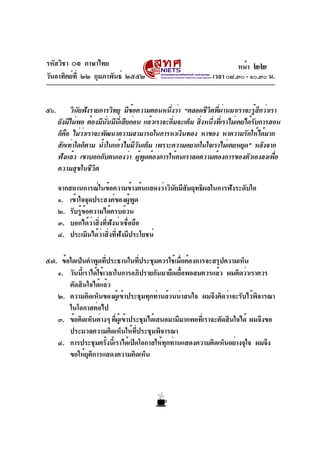 รหัสวิชา ๐๑ ภาษาไทย
วันอาทิตย์ที่ ๒๒ กุมภาพันธ์ ๒๕๕๒ เวลา ๐๘.๓๐ - ๑๐.๓๐ น.
๕๖. วินัยฟังรายการวิทยุ มีข้อความตอนหนึ่งว่า “ตลอดชีวิตที่ผ่านมาเราจะรู้สึกว่าเรา
ยังมีไม่พอ ต้องมีนั่นมีนี่เสียก่อน แล้วเราจะอิ่มจะเต็ม สิ่งหนึ่งที่เราไม่เคยได้รับการสอน
ก็คือ ไม่ว่าเราจะพัฒนาความสามารถในการหาเงินทอง หาของ หาความรักให้ได้มาก
สักเท่าใดก็ตาม น้ำในแก้วไม่มีวันเต็ม เพราะความอยากในใจเราไม่เคยหยุด” หลังจาก
ฟังแล้ว เขาบอกกับตนเองว่า ผู้พูดต้องการให้คนเราลดความต้องการของตัวเองลงเพื่อ
ความสุขในชีวิต
จากสถานการณ์ในข้อความข้างต้นแสดงว่าวินัยมีสัมฤทธิผลในการฟังระดับใด
๑. เข้าใจจุดประสงค์ของผู้พูด
๒. รับรู้ข้อความได้ครบถ้วน
๓. บอกได้ว่าสิ่งที่ฟังน่าเชื่อถือ
๔. ประเมินได้ว่าสิ่งที่ฟังมีประโยชน์
๕๗. ข้อใดเป็นคำพูดที่ประธานในที่ประชุมควรใช้เมื่อต้องการจะสรุปความเห็น
๑. วันนี้เราได้ใช้เวลาในการอภิปรายกันมายืดเยื้อพอสมควรแล้ว ผมคิดว่าเราควร
ตัดสินใจได้แล้ว
๒. ความคิดเห็นของผู้เข้าประชุมทุกท่านล้วนน่าสนใจ ผมจึงคิดว่าจะรับไว้พิจารณา
ในโอกาสต่อไป
๓. ข้อคิดเห็นต่างๆ ที่ผู้เข้าประชุมได้เสนอมามีมากพอที่เราจะตัดสินใจได้ ผมจึงขอ
ประมวลความคิดเห็นให้ที่ประชุมพิจารณา
๔. การประชุมครั้งนี้เราได้เปิดโอกาสให้ทุกท่านแสดงความคิดเห็นอย่างจุใจ ผมจึง
ขอให้ยุติการแสดงความคิดเห็น
หน้า ๒๒
 