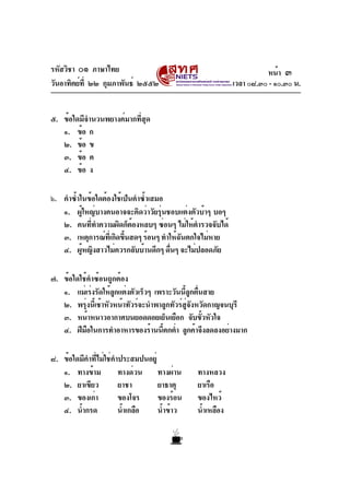 รหัสวิชา ๐๑ ภาษาไทย
วันอาทิตย์ที่ ๒๒ กุมภาพันธ์ ๒๕๕๒ เวลา ๐๘.๓๐ - ๑๐.๓๐ น.
๕. ข้อใดมีจำนวนพยางค์มากที่สุด
๑. ข้อ ก
๒. ข้อ ข
๓. ข้อ ค
๔. ข้อ ง
๖. คำซ้ำในข้อใดต้องใช้เป็นคำซ้ำเสมอ
๑. ผู้ใหญ่บางคนอาจจะคิดว่าวัยรุ่นชอบแต่งตัวบ้าๆ บอๆ
๒. คนที่ทำความผิดก็ต้องหลบๆ ซ่อนๆ ไม่ให้ตำรวจจับได้
๓. เหตุการณ์ที่เกิดขึ้นสดๆ ร้อนๆ ทำให้ฉันตกใจไม่หาย
๔. ผู้หญิงสาวไม่ควรกลับบ้านดึกๆ ดื่นๆ จะไม่ปลอดภัย
๗. ข้อใดใช้คำซ้อนถูกต้อง
๑. แม่เร่งรัดให้ลูกแต่งตัวเร็วๆ เพราะวันนี้ลูกตื่นสาย
๒. พรุ่งนี้เช้าหัวหน้าทัวร์จะนำพาลูกทัวร์สู่จังหวัดกาญจนบุรี
๓. หน้าหนาวอากาศบนยอดดอยเย็นเยือก จับขั้วหัวใจ
๔. ฝีมือในการทำอาหารของร้านนี้ตกต่ำ ลูกค้าจึงลดลงอย่างมาก
๘. ข้อใดมีคำที่ไม่ใช่คำประสมปนอยู่
๑. ทางข้าม ทางด่วน ทางผ่าน ทางหลวง
๒. ยาเขียว ยาชา ยาธาตุ ยาเรือ
๓. ของเก่า ของโจร ของร้อน ของไหว้
๔. น้ำกรด น้ำเกลือ น้ำข้าว น้ำเหลือง
หน้า ๓
 