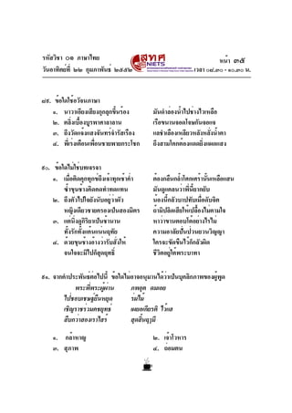 รหัสวิชา ๐๑ ภาษาไทย
วันอาทิตย์ที่ ๒๒ กุมภาพันธ์ ๒๕๕๒ เวลา ๐๘.๓๐ - ๑๐.๓๐ น.
๘๙. ข้อใดใช้อวัจนภาษา
๑. นาวาเอียงเสียงกุกลุกขึ้นร้อง มันดำล่องน้ำไปช่างไวเหลือ
๒. ตลิ่งเบื้องบูรพาศาลาลาน เรือขนานจอดโจษกันจอแจ
๓. ถึงวัดแจ้งแสงจันทร์จำรัสเรือง แลชำเลืองเหลียวหลังหลั่งน้ำตา
๔. พี่เร่งเตือนเพื่อนชายพายกระโชก ถึงสามโคกต้องแดดยิ่งแผดแสง
๙๐. ข้อใดไม่ใช่บทเจรจา
๑. เมื่อติดคุกทุกข์ถึงเจ้าทุกเช้าค่ำ ต้องกลืนกล้ำโศกเศร้านั้นเหลือแสน
ซ้ำขุนช้างคิดคดทำทดแทน มันดูแคลนว่าพี่นี้ยากยับ
๒. ถึงตัวไปใจยังนับอยู่ว่าผัว น้องนี้กลัวบาปทับเมื่อดับจิต
หญิงเดียวชายครองเป็นสองมิตร ถ้ามิปลิดเสียให้เปลื้องไม่ตามใจ
๓. แต่นิ่งดูกิริยาเป็นช้านาน หาว่าขานตอบโต้อย่างไรไม่
ทั้งรักทั้งแค้นแน่นฤทัย ความอาลัยปั่นป่วนยวนวิญญา
๔. ด้วยขุนช้างอ้างว่ารับสั่งให้ ใครจะขัดขืนไว้ก็กลัวผิด
จนใจจะมิไปก็สุดฤทธิ์ ชีวิตอยู่ใต้พระบาทา
๙๑. จากคำประพันธ์ต่อไปนี้ ข้อใดไม่อาจอนุมานได้ว่าเป็นบุคลิกภาพของผู้พูด
พระพี่พระผู้ผ่าน ภพอุต ดมเอย
ไป่ชอบเชษฐ์ยืนหยุด ร่มไม้
เชิญราชร่วมคชยุทธ์ เผยอเกียรติ ไว้แฮ
สืบกว่าสองเราไสร้ สุดสิ้นฤๅมี
๑. กล้าหาญ ๒. เจ้าโวหาร
๓. สุภาพ ๔. ถ่อมตน
หน้า ๓๕
 