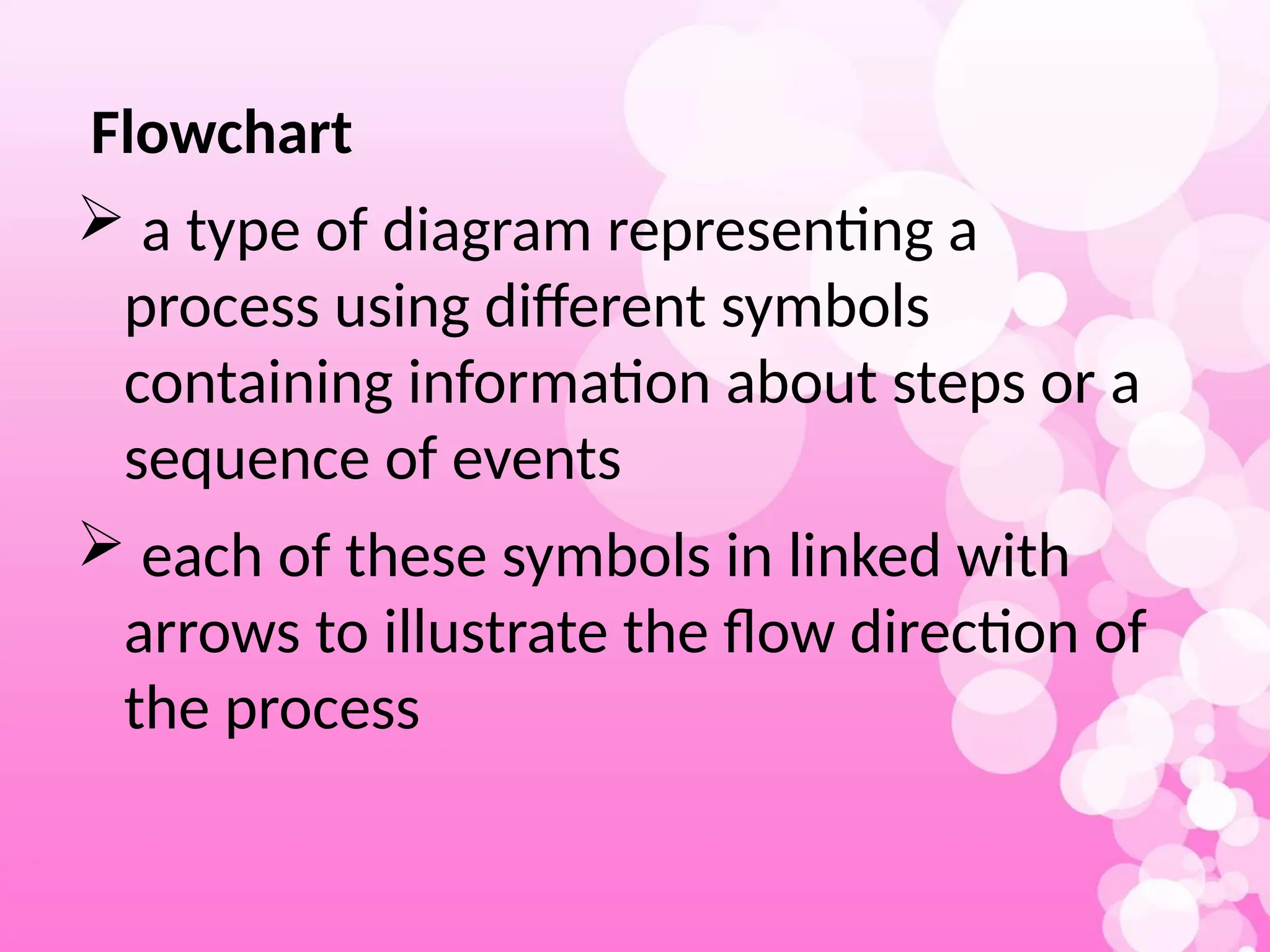 Flowchart
 a type of diagram representing a
process using different symbols
containing information about steps or a
sequence of events
 each of these symbols in linked with
arrows to illustrate the flow direction of
the process
 