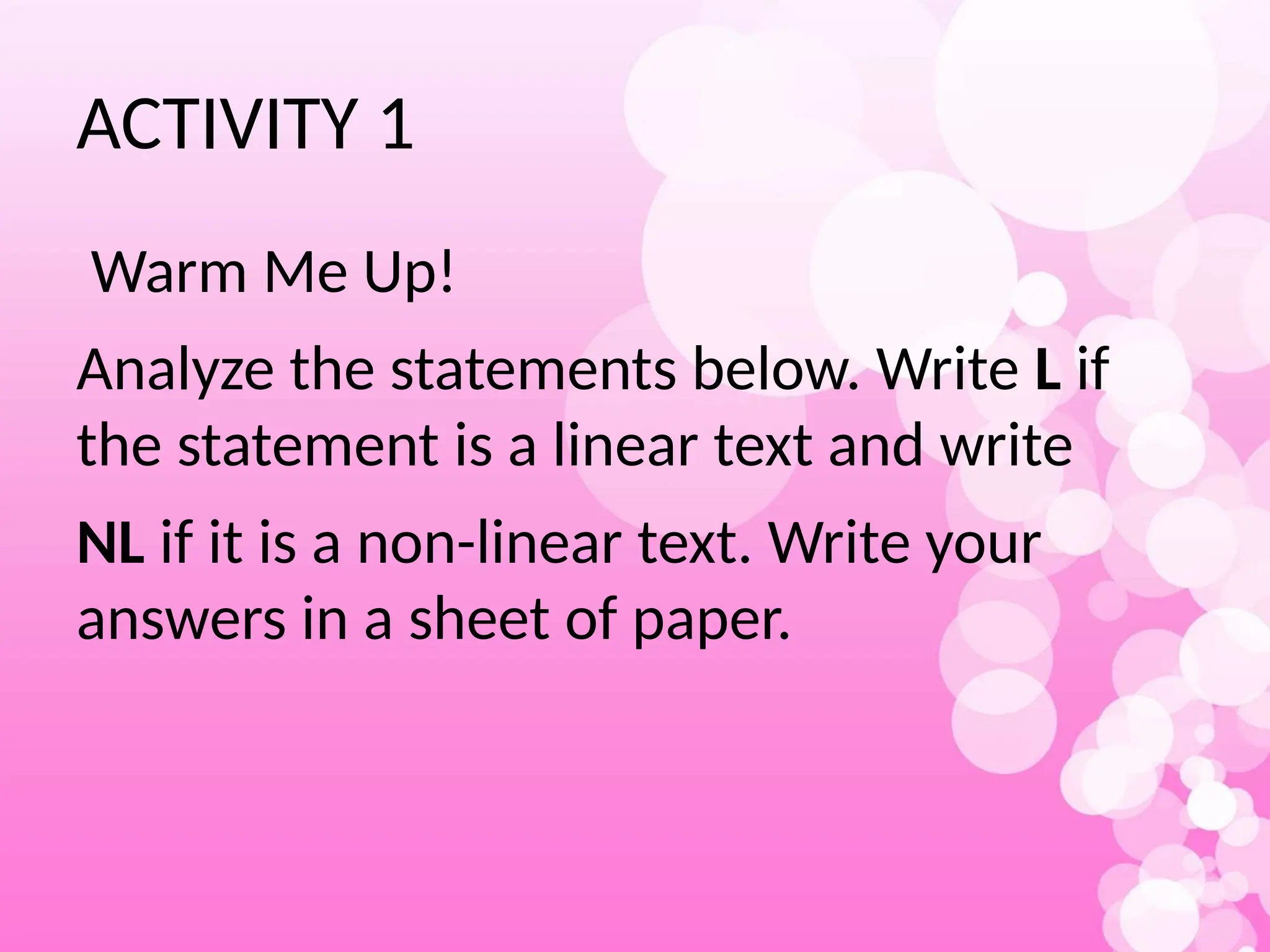 ACTIVITY 1
Warm Me Up!
Analyze the statements below. Write L if
the statement is a linear text and write
NL if it is a non-linear text. Write your
answers in a sheet of paper.
 