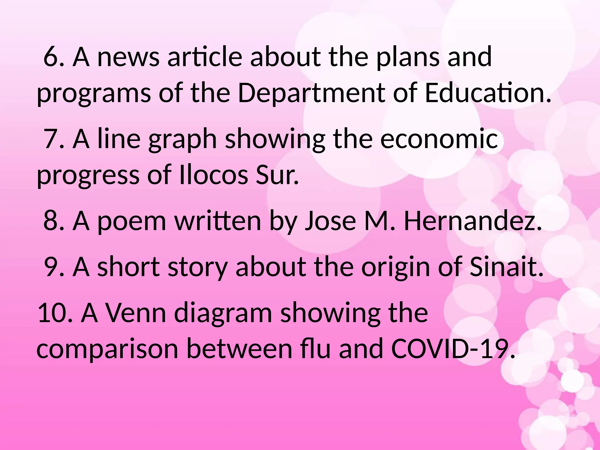 6. A news article about the plans and
programs of the Department of Education.
7. A line graph showing the economic
progress of Ilocos Sur.
8. A poem written by Jose M. Hernandez.
9. A short story about the origin of Sinait.
10. A Venn diagram showing the
comparison between flu and COVID-19.
 