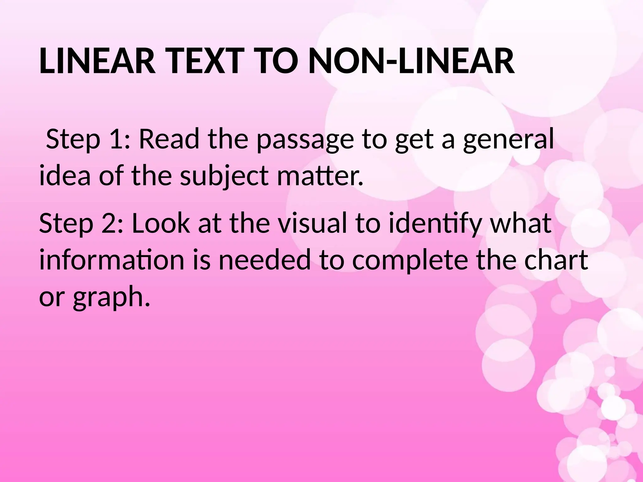 LINEAR TEXT TO NON-LINEAR
Step 1: Read the passage to get a general
idea of the subject matter.
Step 2: Look at the visual to identify what
information is needed to complete the chart
or graph.
 