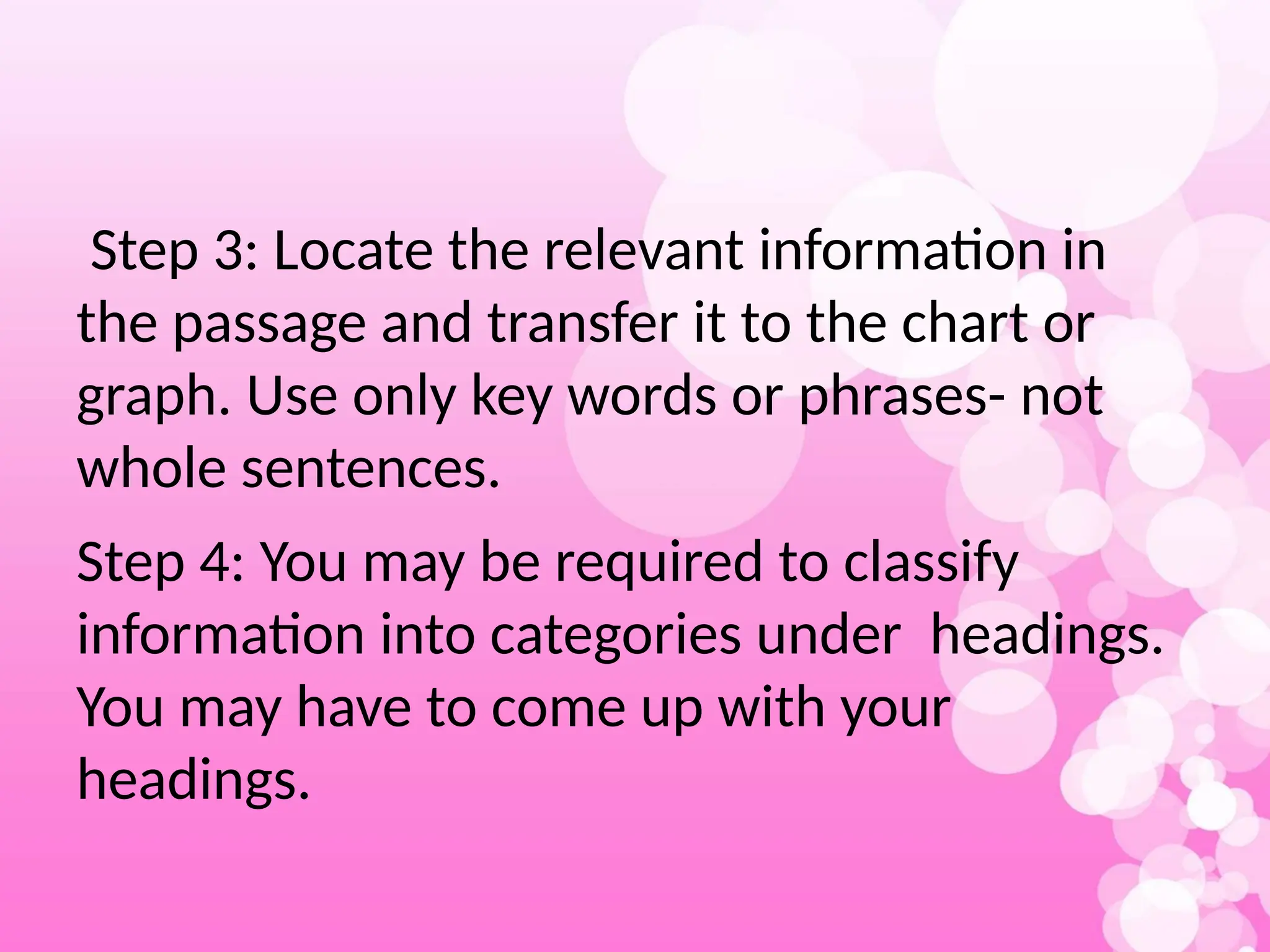Step 3: Locate the relevant information in
the passage and transfer it to the chart or
graph. Use only key words or phrases- not
whole sentences.
Step 4: You may be required to classify
information into categories under headings.
You may have to come up with your
headings.
 