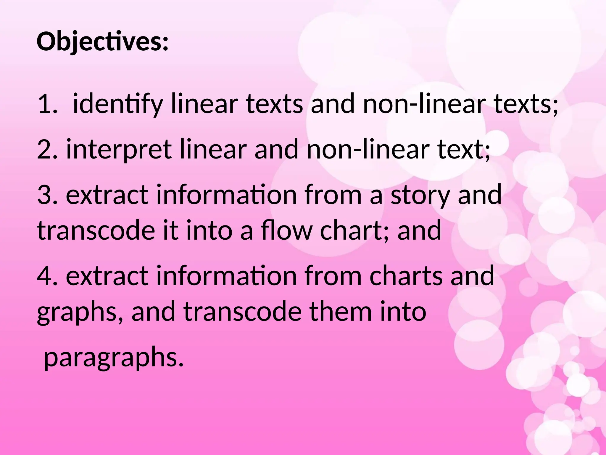 Objectives:
1. identify linear texts and non-linear texts;
2. interpret linear and non-linear text;
3. extract information from a story and
transcode it into a flow chart; and
4. extract information from charts and
graphs, and transcode them into
paragraphs.
 