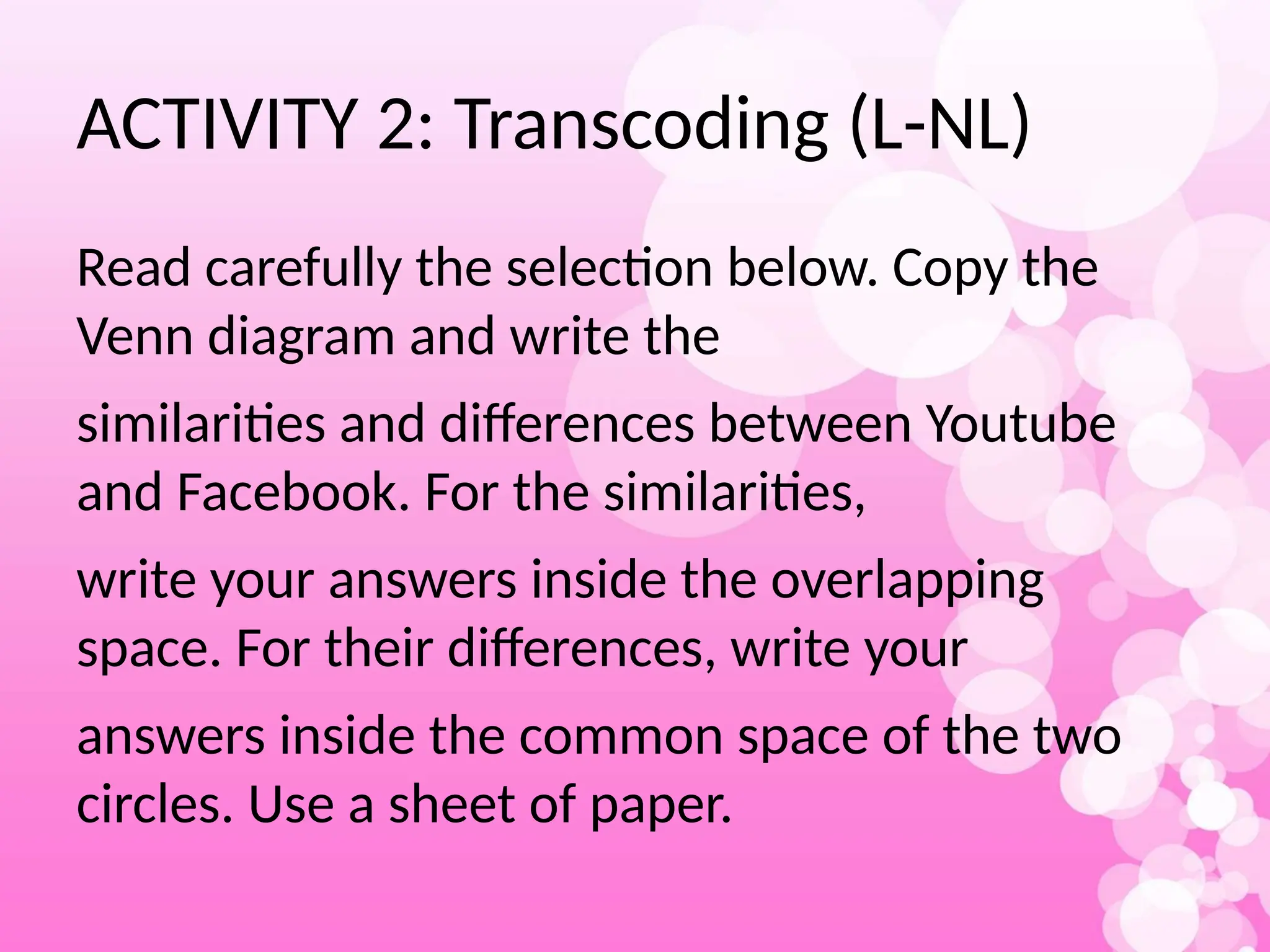 ACTIVITY 2: Transcoding (L-NL)
Read carefully the selection below. Copy the
Venn diagram and write the
similarities and differences between Youtube
and Facebook. For the similarities,
write your answers inside the overlapping
space. For their differences, write your
answers inside the common space of the two
circles. Use a sheet of paper.
 