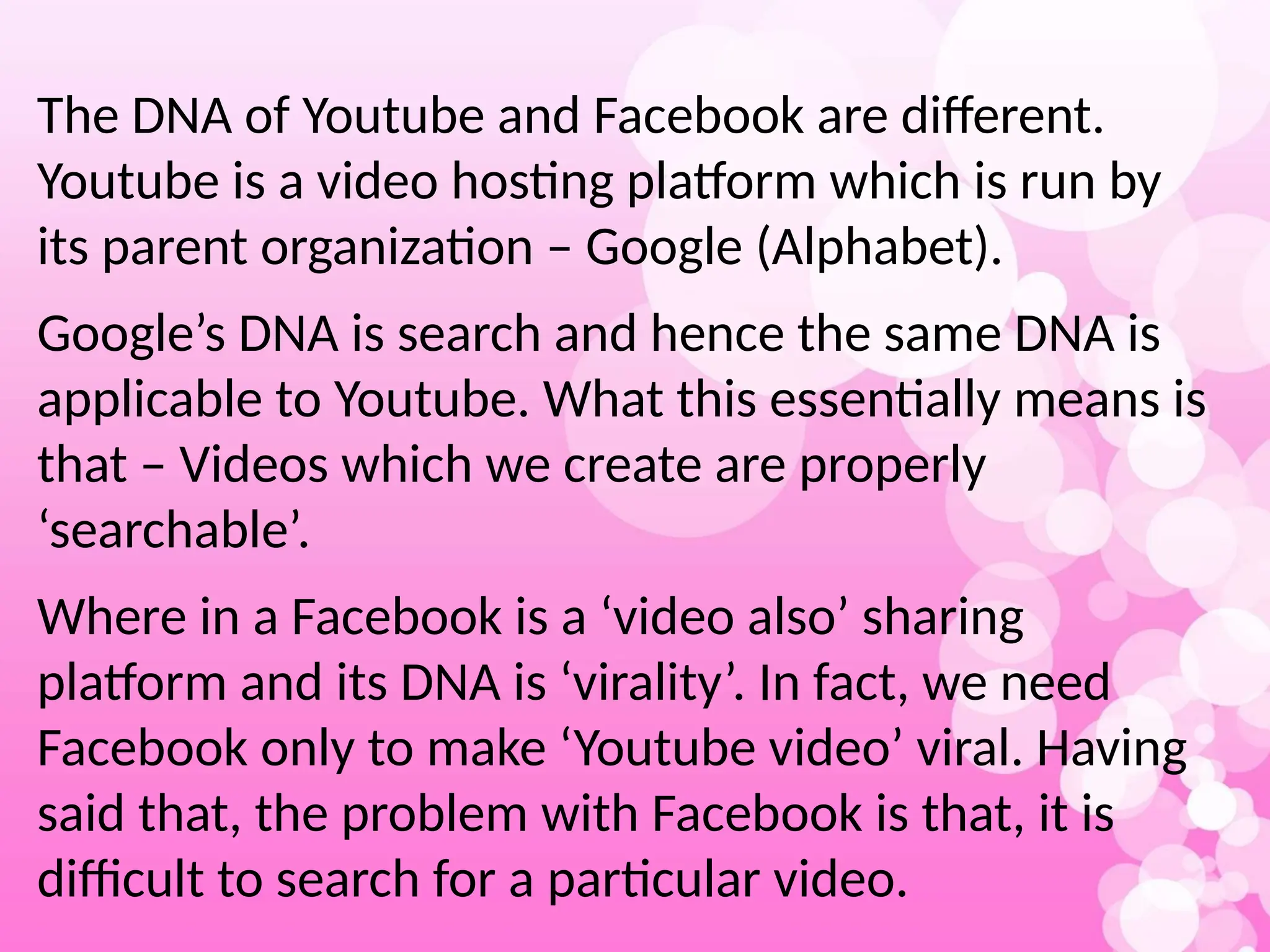 The DNA of Youtube and Facebook are different.
Youtube is a video hosting platform which is run by
its parent organization – Google (Alphabet).
Google’s DNA is search and hence the same DNA is
applicable to Youtube. What this essentially means is
that – Videos which we create are properly
‘searchable’.
Where in a Facebook is a ‘video also’ sharing
platform and its DNA is ‘virality’. In fact, we need
Facebook only to make ‘Youtube video’ viral. Having
said that, the problem with Facebook is that, it is
difficult to search for a particular video.
 