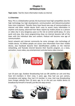 Chapter	
  1	
  
                                                  INTRODUCTION	
  
Topic	
  name	
  :	
  Tool	
  for	
  share	
  informa/on	
  media	
  via	
  internet	
  

1.1	
  Overview	
  
Now,	
  This	
  is	
  a	
  Globaliza/on	
  period,	
  the	
  businesses	
  have	
  high	
  compe//on	
  also	
  the	
  
high	
   technology	
   has	
   high	
   development,	
   communica/on	
   and	
   telecommunica/on	
  
have	
  more	
  important.	
  Therefor	
  there	
  have	
  found	
  new	
  way	
  of	
  communica/on	
  as	
  
internet	
   and	
   other	
   mobile	
   device	
   that's	
   easy	
   to	
   access	
   many	
   informa/on	
   in	
  
any/me	
  and	
  anyway,	
  observed	
  from	
  News	
  reports	
  by	
  mobile	
  phone	
  as	
  a	
  picture	
  
or	
   video	
   clip	
   in	
   very	
   dangerous	
   pace	
   as	
   the	
   riot	
   at	
   central	
   world	
   plaza,	
   it's	
   very	
  
quick	
   and	
   easy.	
   Also	
   more	
   programming	
   show	
   via	
   internet	
   become	
   talk	
   of	
   the	
  
town	
   with	
   the	
   individual	
   idea	
   and	
   content.	
   Podcast	
   will	
   become	
   new	
   age	
   of	
  
communica/on.	
  
Social	
   network	
   and	
   internet	
   community	
   be	
   come	
   stronger,	
   also	
   technology	
   of	
  
mobile	
   device.	
   4.6	
   Billion	
   people	
   are	
   access	
   new	
   informa/on	
   from	
   their	
   mobile	
  
device,	
   also	
   Facebook	
   become	
   their	
   iden/ﬁca/ons	
   proﬁles	
   on	
   the	
   internet	
  
networking,	
   and	
   Youtube	
   channel	
   become	
   their	
   favorite	
   program,	
   as	
   a	
   news,	
  
anima/on,	
  music	
  video,	
  any	
  entertainment	
  and	
  also	
  home	
  video	
  channel.	
  	
  	
  




Last	
   10	
   years	
   ago,	
   Outdoor	
   Broadcas/ng	
   had	
   use	
   OB	
   satellite	
   car	
   unit	
   and	
   they	
  
have	
   6-­‐8	
   members	
   in	
   their	
   crew,	
   5	
   years	
   ago,	
   they	
   had	
   use	
   just	
   camera,	
  
microphone	
   and	
   laptop,	
   they	
   had	
   3-­‐4	
   member	
   in	
   crew.	
   And	
   now	
   Broadcas/ng	
  
have	
   change radically	
   from	
   10	
   years	
   ago,	
   he	
   or	
   she	
   just	
   use	
   mobile	
   device	
   to	
  
broadcast	
  by	
  himself	
  or	
  herself,	
  just	
  like	
  one	
  stop	
  service.	
  
 