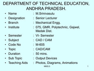 M605.5 1
DEPARTMENT OF TECHNICAL EDUCATION,
ANDHRA PRADESH.
• Name : M.Srinivasulu
• Designation : Senior Lecturer
• Branch : Mechanical Engg.
• Institute : 075, GMR. Polytechnic, Gajwel,
Medak Dist.
• Semester : VI- Semester
• Subject : CAD / CAM
• Code No : M-605
• Topic : CAD/CAM
• Duration : 50 mins.
• Sub Topic : Output Devices
• Teaching Aids : Photos, Diagrams, Animations
 