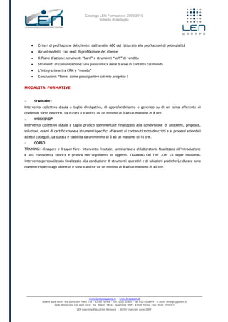 Catalogo LEN Formazione 2009/2010
Scheda di dettaglio
www.lenformazione.it – www.hrsystem.it
Sede e aule corsi: Via Golfo dei Poeti 1/A - 43100 Parma - tel. 0521.038411 fax 0521.038499 - e.mail: len@gruppolen.it
Sede distaccata con aule corsi: Via Nobel, 14/A – Quartiere SPIP - 43100 Parma - tel. 0521.1910311
LEN Learning Education Network - diritti riservati anno 2009
 Criteri di profilazione del cliente: dall’analisi ABC del fatturato alle profilazioni di potenzialità
 Alcuni modelli: casi reali di profilazione del cliente
 Il Piano d’azione: strumenti “hard” e strumenti “soft” di vendita
 Strumenti di comunicazione: una panoramica delle 5 aree di contatto col mondo
 L’integrazione tra CRM e “mondo”
 Conclusioni: “Bene, come posso partire col mio progetto ?
MODALITA’ FORMATIVE
o SEMINARIO
Intervento collettivo d'aula a taglio divulgativo, di approfondimento o generico su di un tema afferente ai
contenuti sotto descritti. La durata è stabilita da un minimo di 3 ad un massimo di 8 ore.
o WORKSHOP
Intervento collettivo d'aula a taglio pratico sperimentale finalizzato alla condivisione di problemi, proposte,
soluzioni, esami di certificazione e strumenti specifici afferenti ai contenuti sotto descritti e ai processi aziendali
ad essi collegati. La durata è stabilita da un minimo di 3 ad un massimo di 16 ore.
o CORSO
TRAINING: «il sapere e il saper fare» intervento frontale, seminariale e di laboratorio finalizzato all’introduzione
e alla conoscenza teorica e pratica dell’argomento in oggetto. TRAINING ON THE JOB: «il saper risolvere»
intervento personalizzato finalizzato alla conduzione di strumenti operativi e di soluzioni pratiche Le durate sono
coerenti rispetto agli obiettivi e sono stabilite da un minimo di 9 ad un massimo di 40 ore.
 