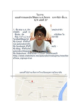 ใบงาน
แบบสำารวจและประวัติของ น.ส ภัทรกร นากาจิม่า ชั้น ม.
6/4 เลขที่ 37
1. ชื่อ-สกุล น.ส. ภัทรกร นากาจิม่า เลขประจำาตัว
45695 เลขที่ 37
ชื่อเล่น นัต กรุ๊ปเลือด โอ
ที่อยู่ 137 ม.2 ต.ป่าแดด อ.เมือง จ.เชียงใหม่ 50100
โทรศัพท์ที่ติดต่อได้ 0828918422
ชื่อ Gmail ที่ใช้ในวิชา ง 33201 (คอมพิวเตอร์)
nut.patarakorn@gmail.com
ชื่อ facebook ที่ใช้ในวิชา ง 33201 (คอมพิวเตอร์) -
ชื่อ Blog ที่ใช้ในวิชา ง 33201 (คอมพิวเตอร์)
patarako.blogspot.com
ชื่อ Slideshare ที่ใช้ในวิชา ง 33201 (คอมพิวเตอร์)
http://www.slideshare.net/patarakornnakajima/newsfee
d?new_signup=true
แผนที่ไปบ้านเริ่มจากโรงเรียนยุพราชวิทยาลัย
 