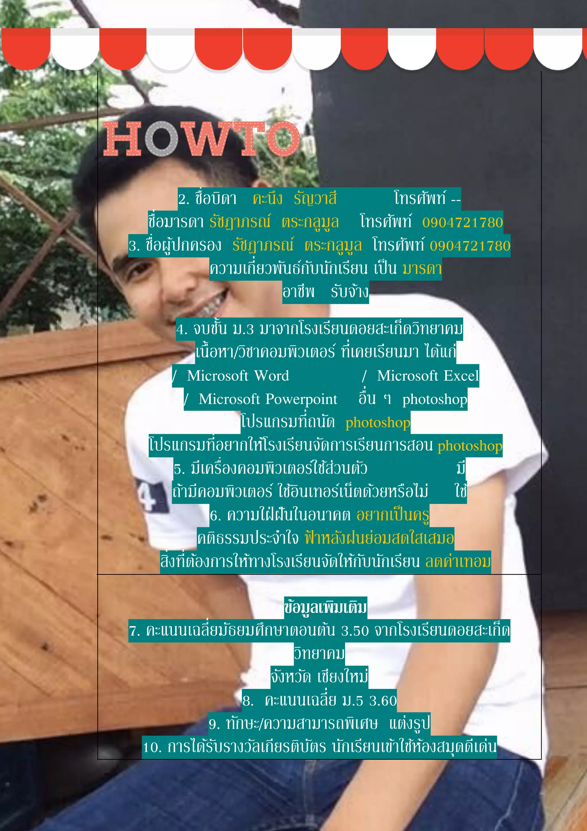 2. ชื่อบิดา คะนึง รัญวาสี โทรศัพท์ --
ชื่อมารดา รัชฎาภรณ์ ตระกลูมูล โทรศัพท์ 0904721780
3. ชื่อผู้ปกครอง รัชฎาภรณ์ ตระกลูมูล โทรศัพท์ 0904721780
ความเกี่ยวพันธ์กับนักเรียน เป็น มารดา
อาชีพ รับจ้าง
4. จบชั้น ม.3 มาจากโรงเรียนดอยสะเก็ดวิทยาคม
เนื้อหา/วิชาคอมพิวเตอร์ ที่เคยเรียนมา ได้แก่
/ Microsoft Word / Microsoft Excel
/ Microsoft Powerpoint อื่น ๆ photoshop
โปรแกรมที่ถนัด photoshop
โปรแกรมที่อยากให้โรงเรียนจัดการเรียนการสอน photoshop
5. มีเครื่องคอมพิวเตอร์ใช้ส่วนตัว มี
ถ้ามีคอมพิวเตอร์ ใช้อินเทอร์เน็ตด้วยหรือไม่ ใช้
6. ความใฝ่ฝันในอนาคต อยากเป็นครู
คติธรรมประจาใจ ฟ้ าหลังฝนย่อมสดใสเสมอ
สิ่งที่ต้องการให้ทางโรงเรียนจัดให้กับนักเรียน ลดค่าเทอม
ข้อมูลเพิ่มเติม
7. คะแนนเฉลี่ยมัธยมศึกษาตอนต้น 3.50 จากโรงเรียนดอยสะเก็ด
วิทยาคม
จังหวัด เชียงใหม่
8. คะแนนเฉลี่ย ม.5 3.60
9. ทักษะ/ความสามารถพิเศษ แต่งรูป
10. การได้รับรางวัลเกียรติบัตร นักเรียนเข้าใช้ห้องสมุดดีเด่น
 