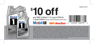10 off
                                                                                                                                       EXPIRES 7/23/12


          $
                any ONE (1) Mobil 1™ 5+ jug or FIVE (5)
                1-quart bottles (Coupon valid at AutoZone stores only)
                                                  ™


Run Like New.

                Purchase amounts cannot include any other discounts or special offers. See sales floor price signs for price information. Coupon required
                to receive savings. Coupon may be used only once. Coupon must be presented and surrendered at the time of purchase. Coupon may be
                applied to purchase of in-stock merchandise only. Core charges excluded. No copies or reproductions accepted. Original coupons only.
                Coupon may not be distributed via Internet sites. Any unauthorized distribution of this coupon may be a violation of applicable copyright
                laws. Not valid with any other offer or discount. No adjustments to prior purchases. This coupon is only valid for in-store use at participat-
                ing AutoZone retail stores. This offer is not transferable. Any fraudulent or unauthorized use or validations will void this offer. Coupon has
                no cash value and may not be redeemed for cash. Void where prohibited by law. Coupon valid through July 23, 2012. ©2012 AutoZone,
                Inc. All Rights Reserved. AutoZone and AutoZone & Design are registered marks and AutoZone Rewards is a mark of AutoZone Parts, Inc.
                All other marks are the property of their respective owners. ©2012 Exxon Mobil Corporation. Mobil, Mobil 1 and the Mobil logotype are
                trademarks of Exxon Mobil Corporation or one of its subsidiaries. NASCAR® is a registered trademark of the National Association for Stock
                Car Auto Racing, Inc. Other trademarks shown are property of their respective owners.
 