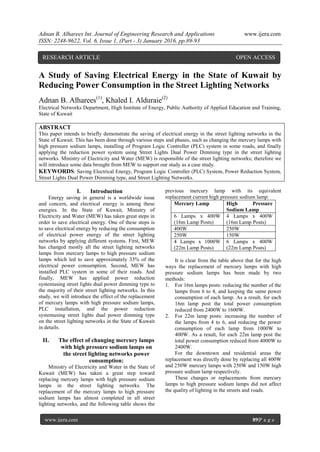 Adnan B. Alharees Int. Journal of Engineering Research and Applications www.ijera.com
ISSN: 2248-9622, Vol. 6, Issue 1, (Part - 3) January 2016, pp.89-93
www.ijera.com 89|P a g e
A Study of Saving Electrical Energy in the State of Kuwait by
Reducing Power Consumption in the Street Lighting Networks
Adnan B. Alharees(1)
, Khaled I. Alduraie(2)
Electrical Networks Department, High Institute of Energy, Public Authority of Applied Education and Training,
State of Kuwait
ABSTRACT
This paper intends to briefly demonstrate the saving of electrical energy in the street lighting networks in the
State of Kuwait. This has been done through various steps and phases, such as changing the mercury lamps with
high pressure sodium lamps, installing of Program Logic Controller (PLC) system in some roads, and finally
applying the reduction power system using Street Lights Dual Power Dimming type in the street lighting
networks. Ministry of Electricity and Water (MEW) is responsible of the street lighting networks; therefore we
will introduce some data brought from MEW to support our study as a case study.
KEYWORDS: Saving Electrical Energy, Program Logic Controller (PLC) System, Power Reduction System,
Street Lights Dual Power Dimming type, and Street Lighting Networks.
I. Introduction
Energy saving in general is a worldwide issue
and concern, and electrical energy is among these
energies. In the State of Kuwait, Ministry of
Electricity and Water (MEW) has taken great steps in
order to save electrical energy. One of these steps is
to save electrical energy by reducing the consumption
of electrical power energy of the street lighting
networks by applying different systems. First, MEW
has changed mostly all the street lighting networks
lamps from mercury lamps to high pressure sodium
lamps which led to save approximately 33% of the
electrical power consumption. Second, MEW has
installed PLC system in some of their roads. And
finally, MEW has applied power reduction
systemusing street lights dual power dimming type to
the majority of their street lighting networks. In this
study, we will introduce the effect of the replacement
of mercury lamps with high pressure sodium lamps,
PLC installation, and the power reduction
systemusing street lights dual power dimming type
on the street lighting networks in the State of Kuwait
in details.
II. The effect of changing mercury lamps
with high pressure sodium lamps on
the street lighting networks power
consumption:
Ministry of Electricity and Water in the State of
Kuwait (MEW) has taken a great step toward
replacing mercury lamps with high pressure sodium
lamps in the street lighting networks. The
replacement of the mercury lamps to high pressure
sodium lamps has almost completed in all street
lighting networks, and the following table shows the
previous mercury lamp with its equivalent
replacement current high pressure sodium lamp:
Mercury Lamp High Pressure
Sodium Lamp
6 Lamps x 400W
(16m Lamp Posts)
4 Lamps x 400W
(16m Lamp Posts)
400W 250W
250W 150W
4 Lamps x 1000W
(22m Lamp Posts)
6 Lamps x 400W
(22m Lamp Posts)
It is clear from the table above that for the high
ways the replacement of mercury lamps with high
pressure sodium lamps has been made by two
methods:
1. For 16m lamps posts: reducing the number of the
lamps from 6 to 4, and keeping the same power
consumption of each lamp. As a result, for each
16m lamp post the total power consumption
reduced from 2400W to 1600W.
2. For 22m lamp posts: increasing the number of
the lamps from 4 to 6, and reducing the power
consumption of each lamp from 1000W to
400W. As a result, for each 22m lamp post the
total power consumption reduced from 4000W to
2400W.
For the downtown and residential areas the
replacement was directly done by replacing all 400W
and 250W mercury lamps with 250W and 150W high
pressure sodium lamp respectively.
These changes or replacements from mercury
lamps to high pressure sodium lamps did not affect
the quality of lighting in the streets and roads.
RESEARCH ARTICLE OPEN ACCESS
 