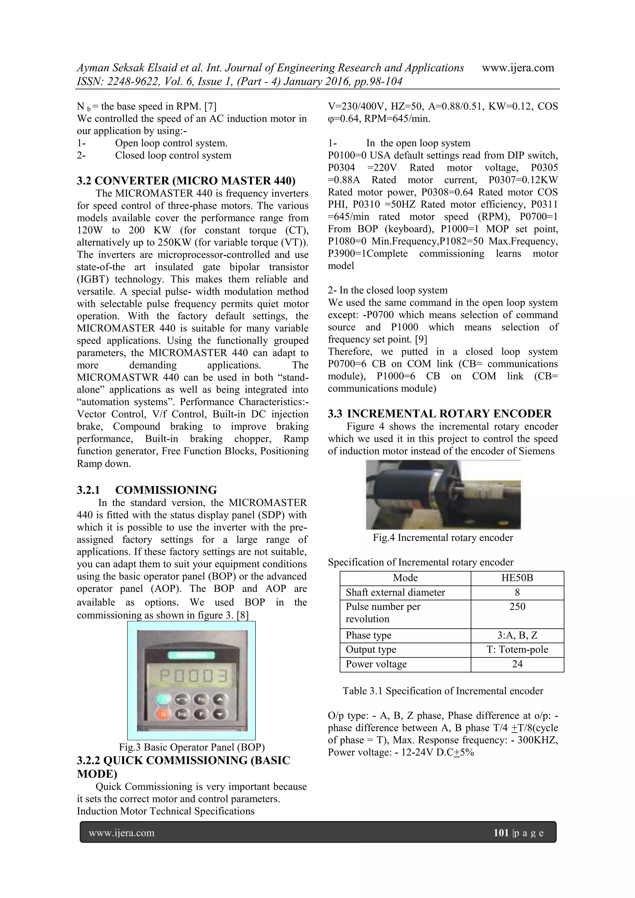 Ayman Seksak Elsaid et al. Int. Journal of Engineering Research and Applications www.ijera.com
ISSN: 2248-9622, Vol. 6, Issue 1, (Part - 4) January 2016, pp.98-104
www.ijera.com 101 |p a g e
P a g e P a g e P a g e P a g e P a g e P a g e P a g e P a g e P a g e P a g e P a g e
P a g e P a g e P a g e P a g e P a g e P a g e P a g e P a g e P a g e P a g e P a g e
P a g e P a g e P a g e P a g e P a g e P a g e P a g e P a g e P a g e P a g e P a g e
P a g e P a g e P a g e P a g e P a g e P a g e P a g e P a g e P a g e P a g e P a g e
N b = the base speed in RPM. [7]
We controlled the speed of an AC induction motor in
our application by using:-
1- Open loop control system.
2- Closed loop control system
3.2 CONVERTER (MICRO MASTER 440)
The MICROMASTER 440 is frequency inverters
for speed control of three-phase motors. The various
models available cover the performance range from
120W to 200 KW (for constant torque (CT),
alternatively up to 250KW (for variable torque (VT)).
The inverters are microprocessor-controlled and use
state-of-the art insulated gate bipolar transistor
(IGBT) technology. This makes them reliable and
versatile. A special pulse- width modulation method
with selectable pulse frequency permits quiet motor
operation. With the factory default settings, the
MICROMASTER 440 is suitable for many variable
speed applications. Using the functionally grouped
parameters, the MICROMASTER 440 can adapt to
more demanding applications. The
MICROMASTWR 440 can be used in both “stand-
alone” applications as well as being integrated into
“automation systems”. Performance Characteristics:-
Vector Control, V/f Control, Built-in DC injection
brake, Compound braking to improve braking
performance, Built-in braking chopper, Ramp
function generator, Free Function Blocks, Positioning
Ramp down.
3.2.1 COMMISSIONING
In the standard version, the MICROMASTER
440 is fitted with the status display panel (SDP) with
which it is possible to use the inverter with the pre-
assigned factory settings for a large range of
applications. If these factory settings are not suitable,
you can adapt them to suit your equipment conditions
using the basic operator panel (BOP) or the advanced
operator panel (AOP). The BOP and AOP are
available as options. We used BOP in the
commissioning as shown in figure 3. [8]
Fig.3 Basic Operator Panel (BOP)
3.2.2 QUICK COMMISSIONING (BASIC
MODE)
Quick Commissioning is very important because
it sets the correct motor and control parameters.
Induction Motor Technical Specifications
V=230/400V, HZ=50, A=0.88/0.51, KW=0.12, COS
φ=0.64, RPM=645/min.
1- In the open loop system
P0100=0 USA default settings read from DIP switch,
P0304 =220V Rated motor voltage, P0305
=0.88A Rated motor current, P0307=0.12KW
Rated motor power, P0308=0.64 Rated motor COS
PHI, P0310 =50HZ Rated motor efficiency, P0311
=645/min rated motor speed (RPM), P0700=1
From BOP (keyboard), P1000=1 MOP set point,
P1080=0 Min.Frequency,P1082=50 Max.Frequency,
P3900=1Complete commissioning learns motor
model
2- In the closed loop system
We used the same command in the open loop system
except: -P0700 which means selection of command
source and P1000 which means selection of
frequency set point. [9]
Therefore, we putted in a closed loop system
P0700=6 CB on COM link (CB= communications
module), P1000=6 CB on COM link (CB=
communications module)
3.3 INCREMENTAL ROTARY ENCODER
Figure 4 shows the incremental rotary encoder
which we used it in this project to control the speed
of induction motor instead of the encoder of Siemens
Fig.4 Incremental rotary encoder
Specification of Incremental rotary encoder
Table 3.1 Specification of Incremental encoder
O/p type: - A, B, Z phase, Phase difference at o/p: -
phase difference between A, B phase T/4 +T/8(cycle
of phase = T), Max. Response frequency: - 300KHZ,
Power voltage: - 12-24V D.C+5%
Mode HE50B
Shaft external diameter 8
Pulse number per
revolution
250
Phase type 3:A, B, Z
Output type T: Totem-pole
Power voltage 24
 
