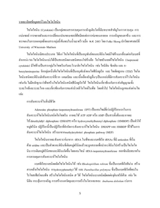 5
รายละเอียดข้อมูลฮอร์โมนไซโตไคนิน
ไซโตไคนิน (Cytokinin) เป็นกลุ่มของสารควบคุมการเจริญเติบโตที่มีบทบาทสาคัญในการควบคุม การ
แบ่งเซลล์ การขยายตัวและการเปลี่ยนแปลงของเซลล์พืชมีผลต่อการข่มของตายอด การเจริญของตาข้าง และการ
ชราของใบการออกฤทธิ์ของสารกลุ่มนี้ค้นพบในน้ามะพร้าวเมื่อ พ.ศ. 2483 โดย Folke Skoog นักวิทยาศาสตร์ที่
University of Wisconsin–Madison
ไซโตไคนินมีสองประเภท ได้แก่ไซโตไคนินที่เป็นอนุพันธ์ของอะดีนีนโดยมีโซ่ข้างมาเชื่อมต่อกับเบสที่
ตาแหน่ง N6ไซโตไคนินแบ่งได้เป็นสองชนิดตามชนิดของโซ่ข้างคือ ไอโซพรีนอยด์ไซโตไคนิน (Isoprenoid
cytokinin) มีโซ่ข้างเป็นสารกลุ่มไอโซพรีนกับอะโรมาติกไซโตไคนิน เช่นไคนีติน ซีเอติน และ 6-
benzylaminopurine อีกกลุ่มหนึ่งคือไซโตไคนินที่เป็นอนุพันธ์ของไดฟีนิลยูเรีย และ ไทเดียซูรอน (TDZ) ไซโต
ไคนินชนิดอะดีนีนมักสังเคราะห์ที่ราก แคมเบียม และเนื้อเยื่อเจริญอื่นๆเป็นแหล่งที่มีการสังเคราะห์ไวโตไคนิน
เช่นกัน ไม่มีหลักฐานว่าพืชสร้างไซโตไคนินชนิดฟีนิลยูเรียได้ ไซโตไคนินเกี่ยวข้องกับการส่งสัญญาณทั้ง
ระยะใกล้และระยะไกล และเกี่ยวข้องกับการขนส่งนิวคลีโอไทด์ในพืช โดยทั่วไป ไซโตไคนินถูกขนส่งผ่านไซ
เล่ม
การสังเคราะห์ในสิ่งมีชีวิต
Adenosine phosphate-isopentenyltransferase (IPT) เป็นเอนไซม์ที่เร่งปฏิกิริยาแรกในการ
สังเคราะห์ไซโตไคนินชนิดไอโซพรีน อาจจะใช้ ATP ADP หรือ AMP เป็นสารตั้งต้นและอาจจะ
ใช้dimethylallyl diphosphate (DMAPP) หรือ hydroxymethylbutenyl diphosphate (HMBDP) เป็นตัวให้
หมู่พรีนิล ปฏิกิริยานี้เป็นปฏิกิริยาที่จากัดการสังเคราะห์ไซโตไคนิน DMAPP และ HMBDP ที่ใช้ในการ
สังเคราะห์ไซโตไคนิน สร้างมาจากmethylerythritol phosphate pathway (MEP)
ไซโตไคนินอาจจะสังเคราะห์มาจาก tRNA ในพืชและแบคทีเรีย tRNAs ที่มี anticodon ที่เริ่ม
ด้วย uridine และเป็นตัวพาอะดินีนที่เติมหมู่พรีนิลแล้วจะถูกสลายเพื่อนาอะดินีนไปสร้างเป็นไซโตไค
นิน การเติมหมู่พรีนิลของอะดินีนเกิดขึ้นโดยเอนไซม์ tRNA-isopentenyltransferase ออกซินมีบทบาทใน
การควบคุมการสังเคราะห์ไซโตไคนิน
แบคทีเรียบางชนิดผลิตไซโตไคนินได้ เช่น Rhodospirillum robrom ซึ่งเป็นแบคทีเรียสีม่วง สร้าง
สารคล้ายไซโตไคนิน 4-hydroxyphenethyl ได้ และ Paenibacillus polymyxa ซึ่งเป็นแบคทีเรียที่พบใน
ไรโซสเฟียร์ของพืช สร้างไซโตไคนินชนิด iP ได้ ไซโตไคนินบางชนิดมีผลต่อจุลินทรีย์ด้วย เช่น ไค
นีติน กระตุ้นการเจริญ การสร้างรงควัตถุและการตรึงไนโตรเจนของ Anabaena doliolum เร่งการ
 