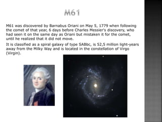 M61 was discovered by Barnabus Oriani on May 5, 1779 when following
the comet of that year, 6 days before Charles Messier'...
