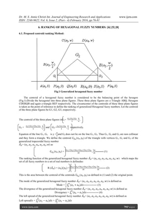 Dr. M. S. Annie Christi Int. Journal of Engineering Research and Applications www.ijera.com
ISSN: 2248-9622, Vol. 6, Issue 2, (Part - 4) February 2016, pp.76-81
www.ijera.com 79|P a g e
6. RANKING OF HEXAGONAL FUZZY NUMBERS: [6] [5] [8]
6.1. Proposed centroid ranking Method:
Fig.1 Generalized hexagonal fuzzy number
The centroid of a hexagonal fuzzy number is considered to be the balancing point of the hexagon
(Fig.1).Divide the hexagonal into three plane figures .These three plane figures are a Triangle ABQ, Hexagon
CDERQB and again a triangle REF respectively. The circumcenter of the centroids of these three plane figures
is taken as the point of reference to define the ranking of generalized Hexagonal fuzzy numbers. Let the centroid
of the three plane figures be G1, G2, G3, respectively.
The centroid of the three plane figures isG1=
𝑎1+𝑎2+𝑎3
3
,
𝑤
6
,
G2 =
𝑎2+2𝑎3+2𝑎4+𝑎5
6
,
𝑤
2
and G3 =
𝑎4+𝑎5+𝑎6
3
,
𝑤
6
respectively.
Equation of the line G1, G3 is y =
𝑤
6
and G2 does not lie on the line G1, G3. Thus G1, G2 and G3 are non collinear
and they form a triangle. We define the centroid 𝐺 𝐴̃ 𝐻
(𝑥0, 𝑦0) of the triangle with vertices G1, G2 and G3 of the
generalized trapezoidal fuzzy number
𝐴̃ 𝐻= (𝑎1, 𝑎2, 𝑎3, 𝑎4, 𝑎5, 𝑎6; 𝑤) as
𝐺 𝐴̃ 𝐻
(𝑥0, 𝑦0) =
2𝑎1+3𝑎2+4𝑎3+4𝑎4+3𝑎5+2𝑎6
18
,
5𝑤
18
--------- (1)
The ranking function of the generalized hexagonal fuzzy number 𝐴̃ 𝐻= (𝑎1, 𝑎2, 𝑎3, 𝑎4, 𝑎5, 𝑎6; 𝑤) which maps the
set of all fuzzy numbers to a set of real numbers is definedas:
R (𝐴̃ 𝐻) = (𝑥0)(𝑦0) =
2𝑎1+3𝑎2+4𝑎3+4𝑎4+3𝑎5+2𝑎6
18
5𝑤
18
------- (2)
This is the area between the centroid of the centroids 𝐺 𝐴̃ 𝐻
(𝑥0, 𝑦0) as defined in (1) and (2) the original point.
The mode of the generalized hexagonal fuzzy number 𝐴̃ 𝐻= (𝑎1, 𝑎2, 𝑎3, 𝑎4, 𝑎5, 𝑎6; 𝑤) is defined as
Mode =
1
2
(𝑎3 + 𝑎4)𝑑𝑥
𝑤
0
--------------- (3)
The divergence of the generalized hexagonal fuzzy number 𝐴̃ 𝐻= (𝑎1, 𝑎2, 𝑎3, 𝑎4, 𝑎5, 𝑎6; 𝑤) is defined as
Divergence = (𝑎6 − 𝑎1)𝑑𝑥
𝑤
0
-------------- (4)
The left spread of the generalized hexagonal fuzzy number 𝐴̃ 𝐻= (𝑎1, 𝑎2, 𝑎3, 𝑎4, 𝑎5, 𝑎6; 𝑤) is defined as
Left spread𝑙𝑠 = (𝑎2 − 𝑎1)𝑑𝑥
𝑤
2
0
+ (𝑎3 − 𝑎2)𝑑𝑥
𝑤
𝑤
2
 