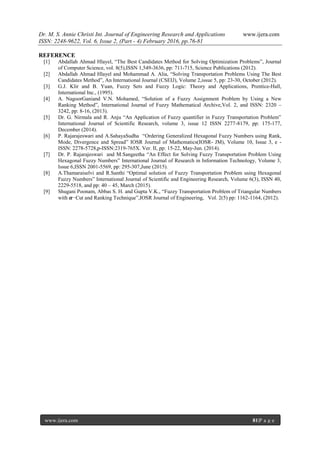 Dr. M. S. Annie Christi Int. Journal of Engineering Research and Applications www.ijera.com
ISSN: 2248-9622, Vol. 6, Issue 2, (Part - 4) February 2016, pp.76-81
www.ijera.com 81|P a g e
REFERENCE
[1] Abdallah Ahmad Hlayel, “The Best Candidates Method for Solving Optimization Problems”, Journal
of Computer Science, vol. 8(5),ISSN 1,549-3636, pp: 711-715, Science Publications (2012).
[2] Abdallah Ahmad Hlayel and Mohammad A. Alia, “Solving Transportation Problems Using The Best
Candidates Method”, An International Journal (CSEIJ), Volume 2,issue 5, pp: 23-30, October (2012).
[3] G.J. Klir and B. Yuan, Fuzzy Sets and Fuzzy Logic: Theory and Applications, Prentice-Hall,
International Inc., (1995).
[4] A. NagoorGaniand V.N. Mohamed, “Solution of a Fuzzy Assignment Problem by Using a New
Ranking Method”, International Journal of Fuzzy Mathematical Archive,Vol. 2, and ISSN: 2320 –
3242, pp: 8-16, (2013).
[5] Dr. G. Nirmala and R. Anju “An Application of Fuzzy quantifier in Fuzzy Transportation Problem”
International Journal of Scientific Research, volume 3, issue 12 ISSN 2277-8179, pp: 175-177,
December (2014).
[6] P. Rajarajeswari and A.SahayaSudha “Ordering Generalized Hexagonal Fuzzy Numbers using Rank,
Mode, Divergence and Spread” IOSR Journal of Mathematics(IOSR- JM), Volume 10, Issue 3, e -
ISSN: 2278-5728,p-ISSN:2319-765X. Ver. II, pp: 15-22, May-Jun. (2014).
[7] Dr. P. Rajarajeswari and M.Sangeetha “An Effect for Solving Fuzzy Transportation Problem Using
Hexagonal Fuzzy Numbers” International Journal of Research in Information Technology, Volume 3,
Issue 6,ISSN 2001-5569, pp: 295-307,June (2015).
[8] A.Thamaraiselvi and R.Santhi “Optimal solution of Fuzzy Transportation Problem using Hexagonal
Fuzzy Numbers” International Journal of Scientific and Engineering Research, Volume 6(3), ISSN 40,
2229-5518, and pp: 40 – 45, March (2015).
[9] Shugani Poonam, Abbas S. H. and Gupta V.K., “Fuzzy Transportation Problem of Triangular Numbers
with 𝜶−Cut and Ranking Technique”,IOSR Journal of Engineering, Vol. 2(5) pp: 1162-1164, (2012).
 