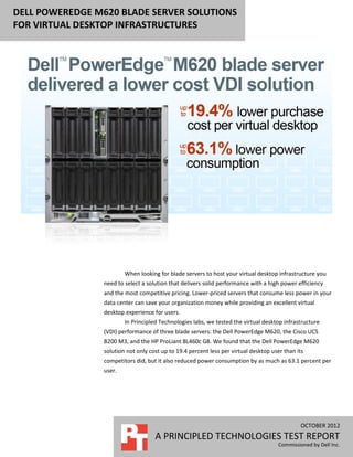 DELL POWEREDGE M620 BLADE SERVER SOLUTIONS
FOR VIRTUAL DESKTOP INFRASTRUCTURES




                         When looking for blade servers to host your virtual desktop infrastructure you
                 need to select a solution that delivers solid performance with a high power efficiency
                 and the most competitive pricing. Lower-priced servers that consume less power in your
                 data center can save your organization money while providing an excellent virtual
                 desktop experience for users.
                         In Principled Technologies labs, we tested the virtual desktop infrastructure
                 (VDI) performance of three blade servers: the Dell PowerEdge M620, the Cisco UCS
                 B200 M3, and the HP ProLiant BL460c G8. We found that the Dell PowerEdge M620
                 solution not only cost up to 19.4 percent less per virtual desktop user than its
                 competitors did, but it also reduced power consumption by as much as 63.1 percent per
                 user.




                                                                                               OCTOBER 2012
                                     A PRINCIPLED TECHNOLOGIES TEST REPORT
                                                                                      Commissioned by Dell Inc.
 