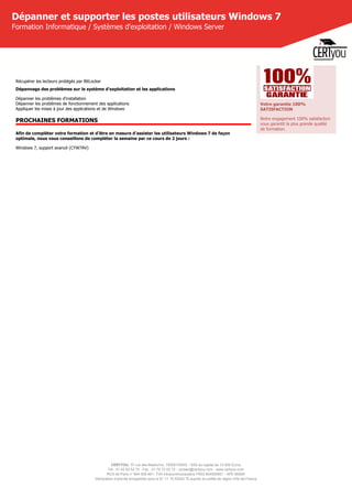 CERTYOU, 37 rue des Mathurins, 75008 PARIS - SAS au capital de 10 000 Euros
Tél : 01 42 93 52 72 - Fax : 01 70 72 02 72 - contact@certyou.com - www.certyou.com
RCS de Paris n° 804 509 461- TVA intracommunautaire FR03 804509461 - APE 8559A
Déclaration d’activité enregistrée sous le N° 11 75 52524 75 auprès du préfet de région d’Ile-de-France
Dépanner et supporter les postes utilisateurs Windows 7
Formation Informatique / Systèmes d'exploitation / Windows Server
Récupérer les lecteurs protégés par BitLocker
Dépannage des problèmes sur le système d'exploitation et les applications
Dépanner les problèmes d'installation
Dépanner les problèmes de fonctionnement des applications
Appliquer les mises à jour des applications et de Windows
PROCHAINES FORMATIONS
Afin de compléter votre formation et d'être en mesure d'assister les utilisateurs Windows 7 de façon
optimale, nous vous conseillons de compléter la semaine par ce cours de 2 jours :
Windows 7, support avancé (CYW7AV)
Votre garantie 100%
SATISFACTION
Notre engagement 100% satisfaction
vous garantit la plus grande qualité
de formation.
 