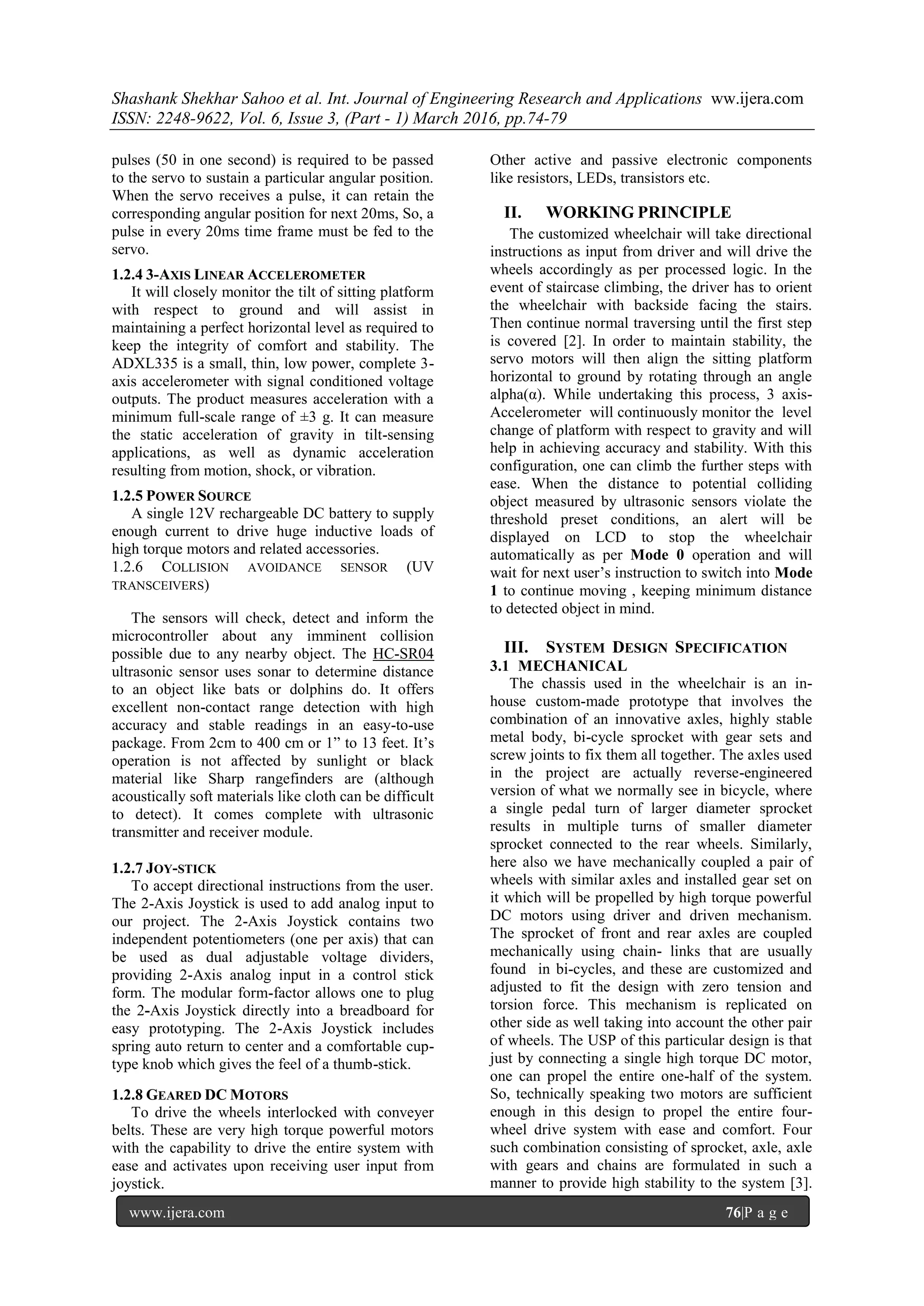 Shashank Shekhar Sahoo et al. Int. Journal of Engineering Research and Applications ww.ijera.com
ISSN: 2248-9622, Vol. 6, Issue 3, (Part - 1) March 2016, pp.74-79
www.ijera.com 76|P a g e
pulses (50 in one second) is required to be passed
to the servo to sustain a particular angular position.
When the servo receives a pulse, it can retain the
corresponding angular position for next 20ms, So, a
pulse in every 20ms time frame must be fed to the
servo.
1.2.4 3-AXIS LINEAR ACCELEROMETER
It will closely monitor the tilt of sitting platform
with respect to ground and will assist in
maintaining a perfect horizontal level as required to
keep the integrity of comfort and stability. The
ADXL335 is a small, thin, low power, complete 3-
axis accelerometer with signal conditioned voltage
outputs. The product measures acceleration with a
minimum full-scale range of ±3 g. It can measure
the static acceleration of gravity in tilt-sensing
applications, as well as dynamic acceleration
resulting from motion, shock, or vibration.
1.2.5 POWER SOURCE
A single 12V rechargeable DC battery to supply
enough current to drive huge inductive loads of
high torque motors and related accessories.
1.2.6 COLLISION AVOIDANCE SENSOR (UV
TRANSCEIVERS)
The sensors will check, detect and inform the
microcontroller about any imminent collision
possible due to any nearby object. The HC-SR04
ultrasonic sensor uses sonar to determine distance
to an object like bats or dolphins do. It offers
excellent non-contact range detection with high
accuracy and stable readings in an easy-to-use
package. From 2cm to 400 cm or 1” to 13 feet. It’s
operation is not affected by sunlight or black
material like Sharp rangefinders are (although
acoustically soft materials like cloth can be difficult
to detect). It comes complete with ultrasonic
transmitter and receiver module.
1.2.7 JOY-STICK
To accept directional instructions from the user.
The 2-Axis Joystick is used to add analog input to
our project. The 2-Axis Joystick contains two
independent potentiometers (one per axis) that can
be used as dual adjustable voltage dividers,
providing 2-Axis analog input in a control stick
form. The modular form-factor allows one to plug
the 2-Axis Joystick directly into a breadboard for
easy prototyping. The 2-Axis Joystick includes
spring auto return to center and a comfortable cup-
type knob which gives the feel of a thumb-stick.
1.2.8 GEARED DC MOTORS
To drive the wheels interlocked with conveyer
belts. These are very high torque powerful motors
with the capability to drive the entire system with
ease and activates upon receiving user input from
joystick.
Other active and passive electronic components
like resistors, LEDs, transistors etc.
II. WORKING PRINCIPLE
The customized wheelchair will take directional
instructions as input from driver and will drive the
wheels accordingly as per processed logic. In the
event of staircase climbing, the driver has to orient
the wheelchair with backside facing the stairs.
Then continue normal traversing until the first step
is covered [2]. In order to maintain stability, the
servo motors will then align the sitting platform
horizontal to ground by rotating through an angle
alpha(α). While undertaking this process, 3 axis-
Accelerometer will continuously monitor the level
change of platform with respect to gravity and will
help in achieving accuracy and stability. With this
configuration, one can climb the further steps with
ease. When the distance to potential colliding
object measured by ultrasonic sensors violate the
threshold preset conditions, an alert will be
displayed on LCD to stop the wheelchair
automatically as per Mode 0 operation and will
wait for next user’s instruction to switch into Mode
1 to continue moving , keeping minimum distance
to detected object in mind.
III. SYSTEM DESIGN SPECIFICATION
3.1 MECHANICAL
The chassis used in the wheelchair is an in-
house custom-made prototype that involves the
combination of an innovative axles, highly stable
metal body, bi-cycle sprocket with gear sets and
screw joints to fix them all together. The axles used
in the project are actually reverse-engineered
version of what we normally see in bicycle, where
a single pedal turn of larger diameter sprocket
results in multiple turns of smaller diameter
sprocket connected to the rear wheels. Similarly,
here also we have mechanically coupled a pair of
wheels with similar axles and installed gear set on
it which will be propelled by high torque powerful
DC motors using driver and driven mechanism.
The sprocket of front and rear axles are coupled
mechanically using chain- links that are usually
found in bi-cycles, and these are customized and
adjusted to fit the design with zero tension and
torsion force. This mechanism is replicated on
other side as well taking into account the other pair
of wheels. The USP of this particular design is that
just by connecting a single high torque DC motor,
one can propel the entire one-half of the system.
So, technically speaking two motors are sufficient
enough in this design to propel the entire four-
wheel drive system with ease and comfort. Four
such combination consisting of sprocket, axle, axle
with gears and chains are formulated in such a
manner to provide high stability to the system [3].
 