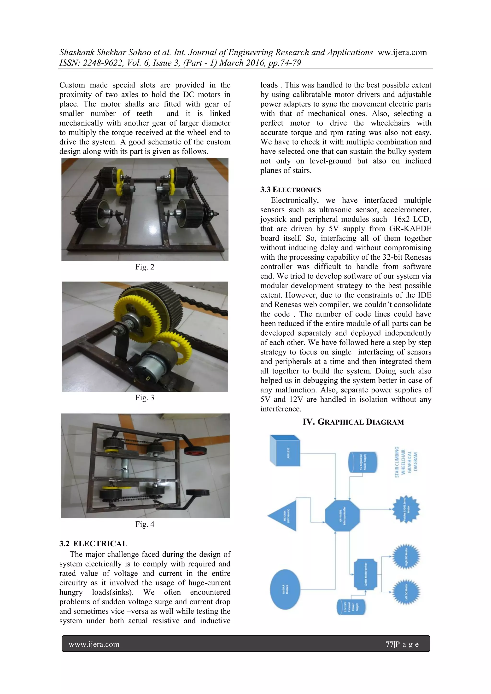 Shashank Shekhar Sahoo et al. Int. Journal of Engineering Research and Applications ww.ijera.com
ISSN: 2248-9622, Vol. 6, Issue 3, (Part - 1) March 2016, pp.74-79
www.ijera.com 77|P a g e
Custom made special slots are provided in the
proximity of two axles to hold the DC motors in
place. The motor shafts are fitted with gear of
smaller number of teeth and it is linked
mechanically with another gear of larger diameter
to multiply the torque received at the wheel end to
drive the system. A good schematic of the custom
design along with its part is given as follows.
Fig. 2
Fig. 3
Fig. 4
3.2 ELECTRICAL
The major challenge faced during the design of
system electrically is to comply with required and
rated value of voltage and current in the entire
circuitry as it involved the usage of huge-current
hungry loads(sinks). We often encountered
problems of sudden voltage surge and current drop
and sometimes vice –versa as well while testing the
system under both actual resistive and inductive
loads . This was handled to the best possible extent
by using calibratable motor drivers and adjustable
power adapters to sync the movement electric parts
with that of mechanical ones. Also, selecting a
perfect motor to drive the wheelchairs with
accurate torque and rpm rating was also not easy.
We have to check it with multiple combination and
have selected one that can sustain the bulky system
not only on level-ground but also on inclined
planes of stairs.
3.3 ELECTRONICS
Electronically, we have interfaced multiple
sensors such as ultrasonic sensor, accelerometer,
joystick and peripheral modules such 16x2 LCD,
that are driven by 5V supply from GR-KAEDE
board itself. So, interfacing all of them together
without inducing delay and without compromising
with the processing capability of the 32-bit Renesas
controller was difficult to handle from software
end. We tried to develop software of our system via
modular development strategy to the best possible
extent. However, due to the constraints of the IDE
and Renesas web compiler, we couldn’t consolidate
the code . The number of code lines could have
been reduced if the entire module of all parts can be
developed separately and deployed independently
of each other. We have followed here a step by step
strategy to focus on single interfacing of sensors
and peripherals at a time and then integrated them
all together to build the system. Doing such also
helped us in debugging the system better in case of
any malfunction. Also, separate power supplies of
5V and 12V are handled in isolation without any
interference.
IV. GRAPHICAL DIAGRAM
 