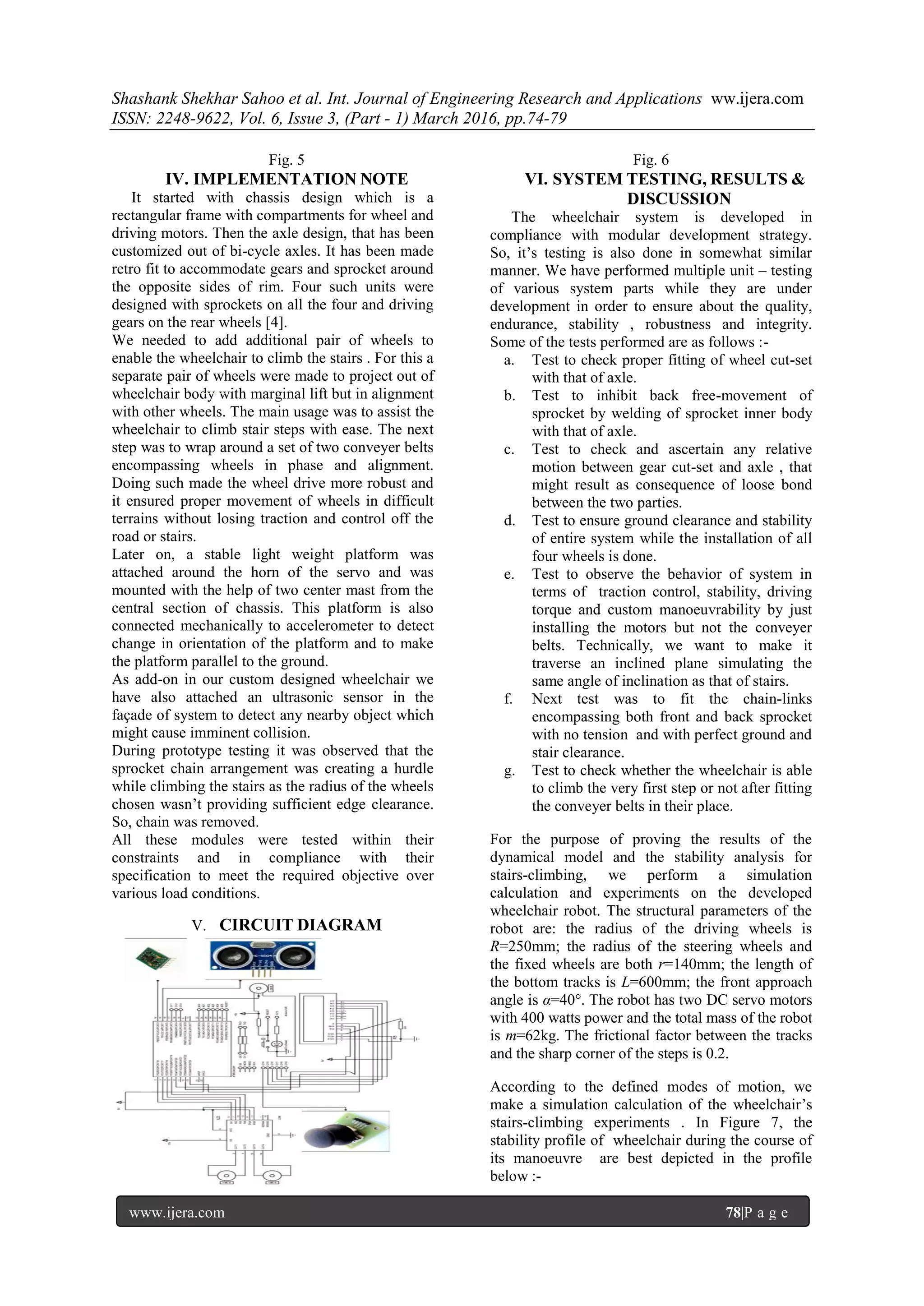 Shashank Shekhar Sahoo et al. Int. Journal of Engineering Research and Applications ww.ijera.com
ISSN: 2248-9622, Vol. 6, Issue 3, (Part - 1) March 2016, pp.74-79
www.ijera.com 78|P a g e
Fig. 5
IV. IMPLEMENTATION NOTE
It started with chassis design which is a
rectangular frame with compartments for wheel and
driving motors. Then the axle design, that has been
customized out of bi-cycle axles. It has been made
retro fit to accommodate gears and sprocket around
the opposite sides of rim. Four such units were
designed with sprockets on all the four and driving
gears on the rear wheels [4].
We needed to add additional pair of wheels to
enable the wheelchair to climb the stairs . For this a
separate pair of wheels were made to project out of
wheelchair body with marginal lift but in alignment
with other wheels. The main usage was to assist the
wheelchair to climb stair steps with ease. The next
step was to wrap around a set of two conveyer belts
encompassing wheels in phase and alignment.
Doing such made the wheel drive more robust and
it ensured proper movement of wheels in difficult
terrains without losing traction and control off the
road or stairs.
Later on, a stable light weight platform was
attached around the horn of the servo and was
mounted with the help of two center mast from the
central section of chassis. This platform is also
connected mechanically to accelerometer to detect
change in orientation of the platform and to make
the platform parallel to the ground.
As add-on in our custom designed wheelchair we
have also attached an ultrasonic sensor in the
façade of system to detect any nearby object which
might cause imminent collision.
During prototype testing it was observed that the
sprocket chain arrangement was creating a hurdle
while climbing the stairs as the radius of the wheels
chosen wasn’t providing sufficient edge clearance.
So, chain was removed.
All these modules were tested within their
constraints and in compliance with their
specification to meet the required objective over
various load conditions.
V. CIRCUIT DIAGRAM
Fig. 6
VI. SYSTEM TESTING, RESULTS &
DISCUSSION
The wheelchair system is developed in
compliance with modular development strategy.
So, it’s testing is also done in somewhat similar
manner. We have performed multiple unit – testing
of various system parts while they are under
development in order to ensure about the quality,
endurance, stability , robustness and integrity.
Some of the tests performed are as follows :-
a. Test to check proper fitting of wheel cut-set
with that of axle.
b. Test to inhibit back free-movement of
sprocket by welding of sprocket inner body
with that of axle.
c. Test to check and ascertain any relative
motion between gear cut-set and axle , that
might result as consequence of loose bond
between the two parties.
d. Test to ensure ground clearance and stability
of entire system while the installation of all
four wheels is done.
e. Test to observe the behavior of system in
terms of traction control, stability, driving
torque and custom manoeuvrability by just
installing the motors but not the conveyer
belts. Technically, we want to make it
traverse an inclined plane simulating the
same angle of inclination as that of stairs.
f. Next test was to fit the chain-links
encompassing both front and back sprocket
with no tension and with perfect ground and
stair clearance.
g. Test to check whether the wheelchair is able
to climb the very first step or not after fitting
the conveyer belts in their place.
For the purpose of proving the results of the
dynamical model and the stability analysis for
stairs-climbing, we perform a simulation
calculation and experiments on the developed
wheelchair robot. The structural parameters of the
robot are: the radius of the driving wheels is
R=250mm; the radius of the steering wheels and
the fixed wheels are both r=140mm; the length of
the bottom tracks is L=600mm; the front approach
angle is α=40°. The robot has two DC servo motors
with 400 watts power and the total mass of the robot
is m=62kg. The frictional factor between the tracks
and the sharp corner of the steps is 0.2.
According to the defined modes of motion, we
make a simulation calculation of the wheelchair’s
stairs-climbing experiments . In Figure 7, the
stability profile of wheelchair during the course of
its manoeuvre are best depicted in the profile
below :-
 