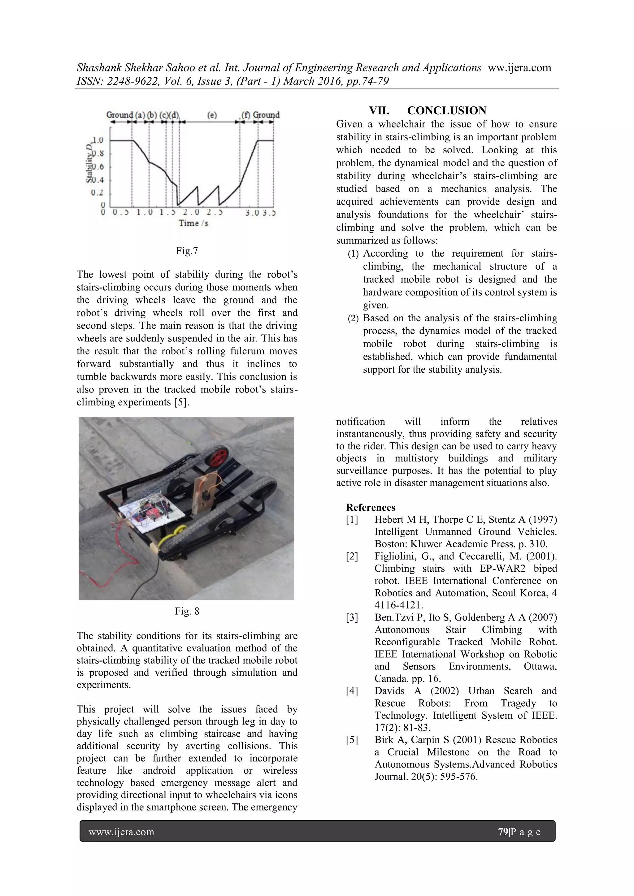 Shashank Shekhar Sahoo et al. Int. Journal of Engineering Research and Applications ww.ijera.com
ISSN: 2248-9622, Vol. 6, Issue 3, (Part - 1) March 2016, pp.74-79
www.ijera.com 79|P a g e
Fig.7
The lowest point of stability during the robot’s
stairs-climbing occurs during those moments when
the driving wheels leave the ground and the
robot’s driving wheels roll over the first and
second steps. The main reason is that the driving
wheels are suddenly suspended in the air. This has
the result that the robot’s rolling fulcrum moves
forward substantially and thus it inclines to
tumble backwards more easily. This conclusion is
also proven in the tracked mobile robot’s stairs-
climbing experiments [5].
VII. CONCLUSION
Given a wheelchair the issue of how to ensure
stability in stairs-climbing is an important problem
which needed to be solved. Looking at this
problem, the dynamical model and the question of
stability during wheelchair’s stairs-climbing are
studied based on a mechanics analysis. The
acquired achievements can provide design and
analysis foundations for the wheelchair’ stairs-
climbing and solve the problem, which can be
summarized as follows:
(1) According to the requirement for stairs-
climbing, the mechanical structure of a
tracked mobile robot is designed and the
hardware composition of its control system is
given.
(2) Based on the analysis of the stairs-climbing
process, the dynamics model of the tracked
mobile robot during stairs-climbing is
established, which can provide fundamental
support for the stability analysis.
Fig. 8
The stability conditions for its stairs-climbing are
obtained. A quantitative evaluation method of the
stairs-climbing stability of the tracked mobile robot
is proposed and verified through simulation and
experiments.
This project will solve the issues faced by
physically challenged person through leg in day to
day life such as climbing staircase and having
additional security by averting collisions. This
project can be further extended to incorporate
feature like android application or wireless
technology based emergency message alert and
providing directional input to wheelchairs via icons
displayed in the smartphone screen. The emergency
notification will inform the relatives
instantaneously, thus providing safety and security
to the rider. This design can be used to carry heavy
objects in multistory buildings and military
surveillance purposes. It has the potential to play
active role in disaster management situations also.
References
[1] Hebert M H, Thorpe C E, Stentz A (1997)
Intelligent Unmanned Ground Vehicles.
Boston: Kluwer Academic Press. p. 310.
[2] Figliolini, G., and Ceccarelli, M. (2001).
Climbing stairs with EP-WAR2 biped
robot. IEEE International Conference on
Robotics and Automation, Seoul Korea, 4
4116-4121.
[3] Ben.Tzvi P, Ito S, Goldenberg A A (2007)
Autonomous Stair Climbing with
Reconfigurable Tracked Mobile Robot.
IEEE International Workshop on Robotic
and Sensors Environments, Ottawa,
Canada. pp. 16.
[4] Davids A (2002) Urban Search and
Rescue Robots: From Tragedy to
Technology. Intelligent System of IEEE.
17(2): 81-83.
[5] Birk A, Carpin S (2001) Rescue Robotics
a Crucial Milestone on the Road to
Autonomous Systems.Advanced Robotics
Journal. 20(5): 595-576.
 