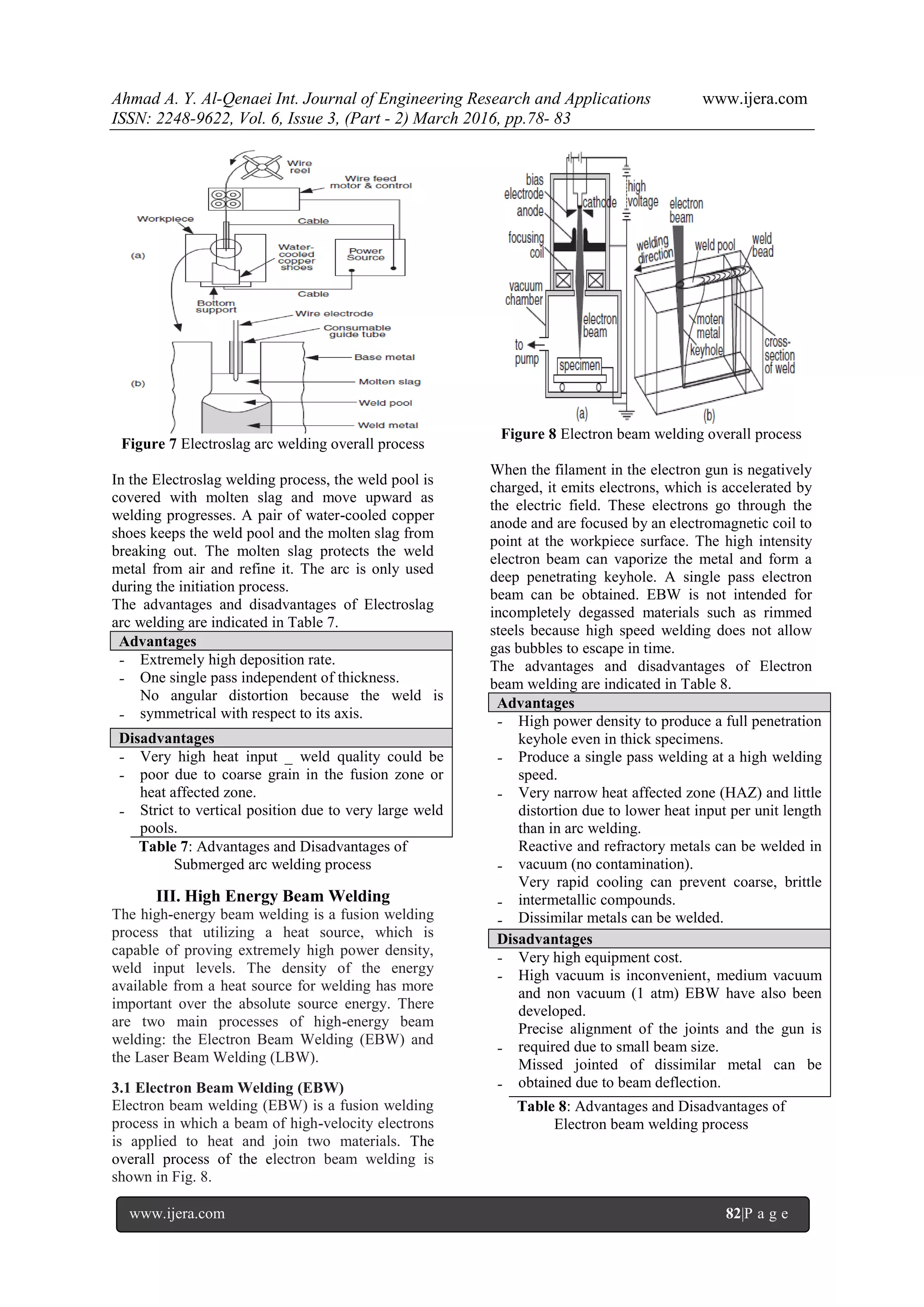 Ahmad A. Y. Al-Qenaei Int. Journal of Engineering Research and Applications www.ijera.com
ISSN: 2248-9622, Vol. 6, Issue 3, (Part - 2) March 2016, pp.78- 83
www.ijera.com 82|P a g e
Figure 7 Electroslag arc welding overall process
In the Electroslag welding process, the weld pool is
covered with molten slag and move upward as
welding progresses. A pair of water-cooled copper
shoes keeps the weld pool and the molten slag from
breaking out. The molten slag protects the weld
metal from air and refine it. The arc is only used
during the initiation process.
The advantages and disadvantages of Electroslag
arc welding are indicated in Table 7.
Advantages
-
-
-
Extremely high deposition rate.
One single pass independent of thickness.
No angular distortion because the weld is
symmetrical with respect to its axis.
Disadvantages
-
-
-
Very high heat input _ weld quality could be
poor due to coarse grain in the fusion zone or
heat affected zone.
Strict to vertical position due to very large weld
pools.
Table 7: Advantages and Disadvantages of
Submerged arc welding process
III. High Energy Beam Welding
The high-energy beam welding is a fusion welding
process that utilizing a heat source, which is
capable of proving extremely high power density,
weld input levels. The density of the energy
available from a heat source for welding has more
important over the absolute source energy. There
are two main processes of high-energy beam
welding: the Electron Beam Welding (EBW) and
the Laser Beam Welding (LBW).
3.1 Electron Beam Welding (EBW)
Electron beam welding (EBW) is a fusion welding
process in which a beam of high-velocity electrons
is applied to heat and join two materials. The
overall process of the electron beam welding is
shown in Fig. 8.
Figure 8 Electron beam welding overall process
When the filament in the electron gun is negatively
charged, it emits electrons, which is accelerated by
the electric field. These electrons go through the
anode and are focused by an electromagnetic coil to
point at the workpiece surface. The high intensity
electron beam can vaporize the metal and form a
deep penetrating keyhole. A single pass electron
beam can be obtained. EBW is not intended for
incompletely degassed materials such as rimmed
steels because high speed welding does not allow
gas bubbles to escape in time.
The advantages and disadvantages of Electron
beam welding are indicated in Table 8.
Advantages
-
-
-
-
-
-
High power density to produce a full penetration
keyhole even in thick specimens.
Produce a single pass welding at a high welding
speed.
Very narrow heat affected zone (HAZ) and little
distortion due to lower heat input per unit length
than in arc welding.
Reactive and refractory metals can be welded in
vacuum (no contamination).
Very rapid cooling can prevent coarse, brittle
intermetallic compounds.
Dissimilar metals can be welded.
Disadvantages
-
-
-
-
Very high equipment cost.
High vacuum is inconvenient, medium vacuum
and non vacuum (1 atm) EBW have also been
developed.
Precise alignment of the joints and the gun is
required due to small beam size.
Missed jointed of dissimilar metal can be
obtained due to beam deflection.
Table 8: Advantages and Disadvantages of
Electron beam welding process
 
