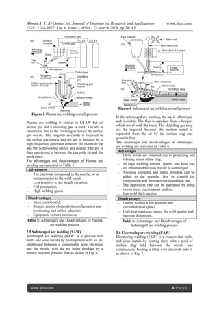 Ahmad A. Y. Al-Qenaei Int. Journal of Engineering Research and Applications www.ijera.com
ISSN: 2248-9622, Vol. 6, Issue 3, (Part - 2) March 2016, pp.78- 83
www.ijera.com 81|P a g e
Figure 5 Plasma arc welding overall process
Plasma arc welding is similar to GTAW but an
orifice gas and a shielding gas is used. The arc is
constricted due to the covering action of the orifice
gas nozzle. The tungsten electrode is recessed in
the orifice gas nozzle and the arc is initiated by a
high frequency generator between the electrode tip
and the water-cooled orifice gas nozzle. The arc is
then transferred to between the electrode tip and the
work piece.
The advantages and disadvantages of Plasma arc
welding are indicated in Table 5.
Advantages
-
-
-
The electrode is recessed in the nozzle, so no
contamination to the weld metal.
Less sensitive to arc length variation.
Full penetration.
High welding speed.
Disadvantages
-
-
-
More complicated.
Require proper electrode tip configuration and
positioning and orifice selection.
Equipment is more expensive
Table 5: Advantages and Disadvantages of Plasma
arc welding process
2.5 Submerged arc welding (SAW)
Submerged arc welding (SAW) is a process that
melts and joins metals by heating them with an arc
established between a consumable wire electrode
and the metals, with the arc being shielded by a
molten stag and granular flux as shown in Fig. 6.
Figure 6 Submerged arc welding overall process
In the submerged arc welding, the arc is submerged
and invisible. The flux is supplied from a hopper,
which travel with the torch. The shielding gas may
not be required because the molten metal is
separated from the air by the molten slag and
granular flux.
The advantages and disadvantages of submerged
arc welding are indicated in Table 6.
Advantages
-
-
-
-
-
Clean welds are obtained due to protecting and
refining action of the slag.
At high welding current, spatter and heat loss
are eliminated because the arc is submerged.
Alloying elements and metal powders can be
added to the granular flux to control the
composition and then increase deposition rate.
The deposition rate can be increased by using
two or more electrodes in tandem.
Can weld thick section.
Disadvantages
-
-
Cannot weld in a flat-position and
circumferential (pipe).
High heat input can reduce the weld quality and
increase distortions.
Table 6: Advantages and Disadvantages of
Submerged arc welding process
2.6 Electroslag arc welding (EAW)
Electroslag welding (ESW) is a process that melts
and joins metals by heating them with a pool of
molten slag held between the metals and
continuously feeding a filler wire electrode into it
as shown in Fig. 7.
 