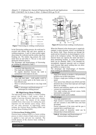 Ahmad A. Y. Al-Qenaei Int. Journal of Engineering Research and Applications www.ijera.com
ISSN: 2248-9622, Vol. 6, Issue 3, (Part - 2) March 2016, pp.78- 83
www.ijera.com 82|P a g e
Figure 7 Electroslag arc welding overall process
In the Electroslag welding process, the weld pool is
covered with molten slag and move upward as
welding progresses. A pair of water-cooled copper
shoes keeps the weld pool and the molten slag from
breaking out. The molten slag protects the weld
metal from air and refine it. The arc is only used
during the initiation process.
The advantages and disadvantages of Electroslag
arc welding are indicated in Table 7.
Advantages
-
-
-
Extremely high deposition rate.
One single pass independent of thickness.
No angular distortion because the weld is
symmetrical with respect to its axis.
Disadvantages
-
-
-
Very high heat input _ weld quality could be
poor due to coarse grain in the fusion zone or
heat affected zone.
Strict to vertical position due to very large weld
pools.
Table 7: Advantages and Disadvantages of
Submerged arc welding process
III. High Energy Beam Welding
The high-energy beam welding is a fusion welding
process that utilizing a heat source, which is
capable of proving extremely high power density,
weld input levels. The density of the energy
available from a heat source for welding has more
important over the absolute source energy. There
are two main processes of high-energy beam
welding: the Electron Beam Welding (EBW) and
the Laser Beam Welding (LBW).
3.1 Electron Beam Welding (EBW)
Electron beam welding (EBW) is a fusion welding
process in which a beam of high-velocity electrons
is applied to heat and join two materials. The
overall process of the electron beam welding is
shown in Fig. 8.
Figure 8 Electron beam welding overall process
When the filament in the electron gun is negatively
charged, it emits electrons, which is accelerated by
the electric field. These electrons go through the
anode and are focused by an electromagnetic coil to
point at the workpiece surface. The high intensity
electron beam can vaporize the metal and form a
deep penetrating keyhole. A single pass electron
beam can be obtained. EBW is not intended for
incompletely degassed materials such as rimmed
steels because high speed welding does not allow
gas bubbles to escape in time.
The advantages and disadvantages of Electron
beam welding are indicated in Table 8.
Advantages
-
-
-
-
-
-
High power density to produce a full penetration
keyhole even in thick specimens.
Produce a single pass welding at a high welding
speed.
Very narrow heat affected zone (HAZ) and little
distortion due to lower heat input per unit length
than in arc welding.
Reactive and refractory metals can be welded in
vacuum (no contamination).
Very rapid cooling can prevent coarse, brittle
intermetallic compounds.
Dissimilar metals can be welded.
Disadvantages
-
-
-
-
Very high equipment cost.
High vacuum is inconvenient, medium vacuum
and non vacuum (1 atm) EBW have also been
developed.
Precise alignment of the joints and the gun is
required due to small beam size.
Missed jointed of dissimilar metal can be
obtained due to beam deflection.
Table 8: Advantages and Disadvantages of
Electron beam welding process
 