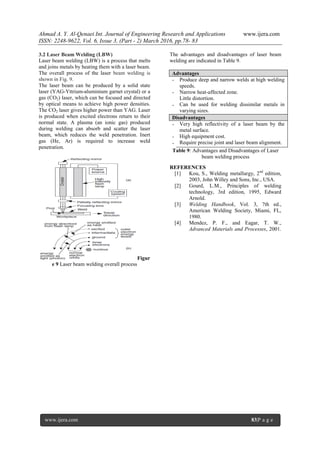 Ahmad A. Y. Al-Qenaei Int. Journal of Engineering Research and Applications www.ijera.com
ISSN: 2248-9622, Vol. 6, Issue 3, (Part - 2) March 2016, pp.78- 83
www.ijera.com 83|P a g e
3.2 Laser Beam Welding (LBW)
Laser beam welding (LBW) is a process that melts
and joins metals by heating them with a laser beam.
The overall process of the laser beam welding is
shown in Fig. 9.
The laser beam can be produced by a solid state
laser (YAG-Yttrium-aluminium garnet crystal) or a
gas (CO2) laser, which can be focused and directed
by optical means to achieve high power densities.
The CO2 laser gives higher power than YAG. Laser
is produced when excited electrons return to their
normal state. A plasma (an ionic gas) produced
during welding can absorb and scatter the laser
beam, which reduces the weld penetration. Inert
gas (He, Ar) is required to increase weld
penetration.
Figur
e 9 Laser beam welding overall process
The advantages and disadvantages of laser beam
welding are indicated in Table 9.
Advantages
-
-
-
Produce deep and narrow welds at high welding
speeds.
Narrow heat-affected zone.
Little distortion.
Can be used for welding dissimilar metals in
varying sizes.
Disadvantages
-
-
-
Very high reflectivity of a laser beam by the
metal surface.
High equipment cost.
Require precise joint and laser beam alignment.
Table 9: Advantages and Disadvantages of Laser
beam welding process
REFERENCES
[1] Kou, S., Welding metallurgy, 2nd
edition,
2003, John Willey and Sons, Inc., USA.
[2] Gourd, L.M., Principles of welding
technology, 3rd edition, 1995, Edward
Arnold.
[3] Welding Handbook, Vol. 3, 7th ed.,
American Welding Society, Miami, FL,
1980.
[4] Mendez, P. F., and Eagar, T. W.,
Advanced Materials and Processes, 2001.
 