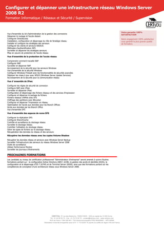 CERTYOU, 37 rue des Mathurins, 75008 PARIS - SAS au capital de 10 000 Euros
Tél : 01 42 93 52 72 - Fax : 01 70 72 02 72 - contact@certyou.com - www.certyou.com
RCS de Paris n° 804 509 461- TVA intracommunautaire FR03 804509461 - APE 8559A
Déclaration d’activité enregistrée sous le N° 11 75 52524 75 auprès du préfet de région d’Ile-de-France
Configurer et dépanner une infrastructure réseau Windows Server
2008 R2
Formation Informatique / Réseaux et Sécurité / Supervision
Vue d'ensemble du kit d'administration de la gestion des connexions
Dépanner le routage et l'accès distant
Configurer DirectAccess
Installation, configuration et dépannage du rôle de Stratégie réseau
Installer et configure les stratégies des serveurs
Configurer les clients et serveurs RADIUS
Méthodes d'authentification NPS
Surveiller et dépanner les stratégies serveurs
Mise en oeuvre de protection de l'accès réseau
Vue d'ensemble de la protection de l'accès réseau
Comprendre comment travaille NAP
Configurer NAP
Surveiller et dépanner NAP
Accroissement de la sécurité pour les serveurs Windows
Vue d'ensemble de la sécurité Windows
Configurer Windows Firewall avec les fonctionnalités de sécurités avancées
Déployer les mises à jour avec WSUS (Windows Server Update Services)
Accroissement de la sécurité pour la communication réseau
Vue d ‘ensemble de IPsec
Configurer les règles de sécurité de connexion
Configure NAP avec IPsec
Surveiller et dépanner IPsec
Configuration et dépannage des fichiers réseaux et des services d'impression
Configurer et dépanner le partage de fichiers
Fichiers réseaux chiffrés avec EFS
Chiffrage des partitions avec BitLocker
Configurer et dépanner l'impression en réseau
Optimisation de l'accès aux données pour les Branch Offices
Accès aux données par les Branch Office
Vue d'ensemble DFS
Vue d'ensemble des espaces de noms DFS
Configurer la réplication DFS
Configurer BranchCache
Contrôle et surveillance du stockage réseau
Surveiller le stockage réseau
Contrôler l'utilisation du stockage réseau
Gérer les types de fichiers sur le stockage réseau
Récupération des données du réseau et des serveurs
Récupérer les données réseau avec les copies Volume Shadow
Récupérer les données réseau et serveurs avec Windows Server Backup
Surveiller l'infrastructure des serveurs du réseau Windows Server 2008
Outils de surveillance
Utiliser Performance Monitor
Surveiller les journaux d'évènements
PROCHAINES FORMATIONS
Les candidats au niveau de certification professionnel "Administrateur d'entreprise" seront amenés à suivre d'autres
formations portant sur : la configuration Active Directory (6857, 6238), la gestion des accès et identités (6426), la
configuration et le dépannage d'IIS 7 (6744) et de Terminal Server (6428), ainsi que des formations portant sur les
compétences de conception d'une architecture réseau sous Windows Server 2008.
Votre garantie 100%
SATISFACTION
Notre engagement 100% satisfaction
vous garantit la plus grande qualité
de formation.
 