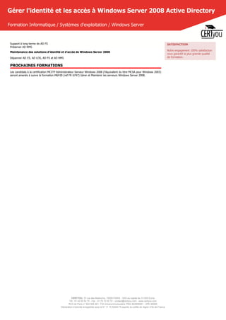 CERTYOU, 37 rue des Mathurins, 75008 PARIS - SAS au capital de 10 000 Euros
Tél : 01 42 93 52 72 - Fax : 01 70 72 02 72 - contact@certyou.com - www.certyou.com
RCS de Paris n° 804 509 461- TVA intracommunautaire FR03 804509461 - APE 8559A
Déclaration d’activité enregistrée sous le N° 11 75 52524 75 auprès du préfet de région d’Ile-de-France
Gérer l'identité et les accès à Windows Server 2008 Active Directory
Formation Informatique / Systèmes d'exploitation / Windows Server
Support à long terme de AD FS
Préserver AD RMS
Maintenance des solutions d'identité et d'accès de Windows Server 2008
Dépanner AD CS, AD LDS, AD FS et AD RMS
PROCHAINES FORMATIONS
Les candidats à la certification MCITP Administrateur Serveur Windows 2008 (l'équivalent du titre MCSA pour Windows 2003)
seront amenés à suivre la formation M6430 (ref FR 6747) Gérer et Maintenir les serveurs Windows Server 2008.
SATISFACTION
Notre engagement 100% satisfaction
vous garantit la plus grande qualité
de formation.
 