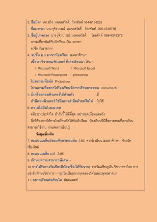 2. ชื่อบิดา ดต.สวิง มงคลสวัสดิ์ โทรศัพท์ 084-6154252
ชื่อมารดา นาง รุจิราภรณ์ มงคลสวัสดิ์ โทรศัพท์ 089-4349376
3. ชื่อผู้ปกครอง นาง รุจิราภรณ์ มงคลสวัสดิ์ โทรศัพท์ 089-4349376
ความเกี่ยวพันธ์กับนักเรียน เป็น มารดา
อาชีพ รับราชการ
4. จบชั้น ม.3 มาจากโรงเรียน เมตตาศึกษา
เนื้อหา/วิชาคอมพิวเตอร์ ที่เคยเรียนมา ได้แก่
/ Microsoft Word / Microsoft Excel
/ Microsoft Powerpoint / photoshop
โปรแกรมที่ถนัด Photoshop
โปรแกรมที่อยากให้โรงเรียนจัดการเรียนการสอน CDBurnerXP
5. มีเครื่องคอมพิวเตอร์ใช้ส่วนตัว มี
ถ้ามีคอมพิวเตอร์ ใช้อินเทอร์เน็ตด้วยหรือไม่ ไม่ใช้
6. ความใฝ่ฝันในอนาคต
คติธรรมประจาใจ ทาวันนี้ให้ดีที่สุด อย่าหยุดเมื่อหมดหวัง
สิ่งที่ต้องการให้ทางโรงเรียนจัดให้กับนักเรียน ห้องเรียนที่มีสื่อการสอนที่ครบถ้วน
สามารถใช้งาน ง่ายต่อการเรียนรู้
ข้อมูลเพิ่มเติม
7. คะแนนเฉลี่ยมัธยมศึกษาตอนต้น 3.66 จากโรงเรียน เมตตาศึกษา จังหวัด
เชียงใหม่
8. คะแนนเฉลี่ย ม.5 3.85
9. ทักษะ/ความสามารถพิเศษ -`
10.การได้รับรางวัลเกียรติบัตร(ชื่อ-ได้รับจาก) รางวัลเหรียญเงิน วิชาภาษาไทย การ
แข่งขันทักษะวิชาการ – กลุ่มโรงเรียนการกุศลของวัดในพระพุทธศาสนา
11. อยากเรียนต่อด้านใด ทันตแพทย์
 