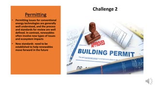 Permitting
Challenge 2
• Permitting issues for conventional
energy technologies are generally
well understood, and the process
and standards for review are well
defined. In contrast, renewables
often involve new types of issues
and ecosystem impacts
• New standards need to be
established to help renewables
move forward in the future
 